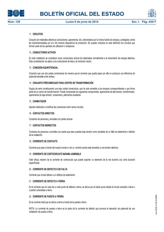 BOLETÍN OFICIAL DEL ESTADO
Núm. 139	 Lunes 9 de junio de 2014	 Sec. I. Pág. 43617
11. CIRCUITOS
Conjunto de materiales eléctricos (conductores, aparamenta, etc.) alimentados por la misma fuente de energía y protegidos contra
las sobreintensidades por el o los mismos dispositivos de protección. No quedan incluidos en esta definición los circuitos que
forman parte de los aparatos de utilización o receptores.
12. CONDUCTORES ACTIVOS
En toda instalación se consideran como conductores activos los destinados normalmente a la transmisión de energía eléctrica.
Esta consideración se aplica a los conductores de fase y al conductor neutro.
13. CONEXIÓN EQUIPOTENCIAL
Conexión que une dos partes conductoras de manera que la corriente que pueda pasar por ella no produzca una diferencia de
potencial sensible entre ambas.
14. CONJUNTO PREFABRICADO PARA CENTRO DE TRANSFORMACIÓN
Equipo de serie constituyendo una sola unidad constructiva, que ha sido sometido a los ensayos correspondientes y que forma
parte de un centro de transformación. Puede comprender los siguientes componentes: aparamenta de alta tensión, transformador,
aparamenta de baja tensión, conexiones y elementos auxiliares.
15. CONMUTADOR
Aparato destinado a modificar las conexiones entre varios circuitos.
16. CONTACTOS DIRECTOS
Contactos de personas y animales con partes activas.
17. CONTACTOS INDIRECTOS
Contactos de personas o animales con partes que sean puestas bajo tensión como resultado de un fallo de aislamiento o defecto
de la instalación.
18. CORRIENTE DE CONTACTO
Corriente que pasa a través del cuerpo humano o de un animal cuando está sometido a una tensión eléctrica.
19. CORRIENTE DE CORTOCIRCUITO MÁXIMA ADMISIBLE
Valor eficaz máximo de la corriente de cortocircuito que puede soportar un elemento de la red durante una corta duración
especificada.
20. CORRIENTE DE DEFECTO O DE FALTA
Corriente que circula debido a un defecto de aislamiento.
21. CORRIENTE DE DEFECTO A TIERRA
Es la corriente que en caso de un solo punto de defecto a tierra, se deriva por el citado punto desde el circuito averiado a tierra o
a partes conectadas a tierra.
22. CORRIENTE DE PUESTA A TIERRA
Es la corriente total que se deriva a tierra a través de la puesta a tierra.
NOTA: La corriente de puesta a tierra es la parte de la corriente de defecto que provoca la elevación de potencial de una
instalación de puesta a tierra.
cve:BOE-A-2014-6084
 