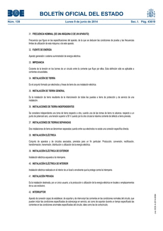 BOLETÍN OFICIAL DEL ESTADO
Núm. 139	 Lunes 9 de junio de 2014	 Sec. I. Pág. 43619
31. FRECUENCIA NOMINAL (DE UNA MÁQUINA O DE UN APARATO)
Frecuencia que figura en las especificaciones del aparato, de la que se deducen las condiciones de prueba y las frecuencias
limites de utilización de esta máquina o de este aparato.
32. FUENTE DE ENERGÍA
Aparato generador o sistema suministrador de energía eléctrica.
33. IMPEDANCIA
Cociente de la tensión en los bornes de un circuito entre la corriente que fluye por ellos. Esta definición sólo es aplicable a
corrientes sinusoidales.
34. INSTALACIÓN DE TIERRA
Es el conjunto formado por electrodos y líneas de tierra de una instalación eléctrica.
35. INSTALACIÓN DE TIERRA GENERAL
Es la instalación de tierra resultante de la interconexión de todas las puestas a tierra de protección y de servicio de una
instalación.
36. INSTALACIONES DE TIERRA INDEPENDIENTES
Se considera independiente una toma de tierra respecto a otra, cuando una de las tomas de tierra no alcance, respecto a un
punto de potencial cero, una tensión superior a 50 V cuando por la otra circula la máxima corriente de defecto a tierra prevista.
37. INSTALACIONES DE TIERRAS SEPARADAS
Dos instalaciones de tierra se denominan separadas cuando entre sus electrodos no existe una conexión específica directa.
38. INSTALACIÓN ELÉCTRICA
Conjunto de aparatos y de circuitos asociados, previstos para un fin particular: Producción, conversión, rectificación,
transformación, transmisión, distribución o utilización de la energía eléctrica.
39. INSTALACIÓN ELÉCTRICA DE EXTERIOR
Instalación eléctrica expuesta a la intemperie.
40. INSTALACIÓN ELÉCTRICA DE INTERIOR
Instalación eléctrica realizada en el interior de un local o envolvente que la protege contra la intemperie.
41. INSTALACIÓN PRIVADA
Es la instalación destinada, por un único usuario, a la producción o utilización de la energía eléctrica en locales o emplazamientos
de su uso exclusivo.
42. INTERRUPTOR
Aparato de conexión capaz de establecer, de soportar y de interrumpir las corrientes en las condiciones normales del circuito, que
pueden incluir las condiciones especificadas de sobrecarga en servicio, así como de soportar durante un tiempo especificado las
corrientes en las condiciones anormales especificadas del circuito, tales como las de cortocircuito.
cve:BOE-A-2014-6084
 