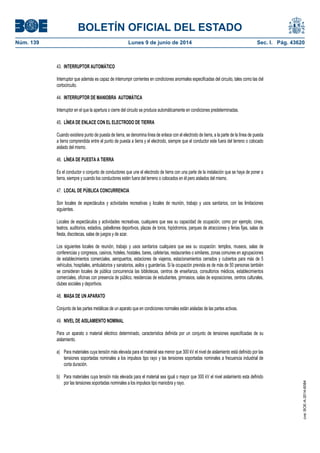 BOLETÍN OFICIAL DEL ESTADO
Núm. 139	 Lunes 9 de junio de 2014	 Sec. I. Pág. 43620
43. INTERRUPTOR AUTOMÁTICO
Interruptor que además es capaz de interrumpir corrientes en condiciones anormales especificadas del circuito, tales como las del
cortocircuito.
44. INTERRUPTOR DE MANIOBRA AUTOMÁTICA
Interruptor en el que la apertura o cierre del circuito se produce automáticamente en condiciones predeterminadas.
45. LÍNEA DE ENLACE CON EL ELECTRODO DE TIERRA
Cuando existiera punto de puesta de tierra, se denomina línea de enlace con el electrodo de tierra, a la parte de la línea de puesta
a tierra comprendida entre el punto de puesta a tierra y el electrodo, siempre que el conductor este fuera del terreno o colocado
aislado del mismo.
46. LÍNEA DE PUESTA A TIERRA
Es el conductor o conjunto de conductores que une el electrodo de tierra con una parte de la instalación que se haya de poner a
tierra, siempre y cuando los conductores estén fuera del terreno o colocados en él pero aislados del mismo.
47. LOCAL DE PÚBLICA CONCURRENCIA
Son locales de espectáculos y actividades recreativas y locales de reunión, trabajo y usos sanitarios, con las limitaciones
siguientes.
Locales de espectáculos y actividades recreativas, cualquiera que sea su capacidad de ocupación, como por ejemplo, cines,
teatros, auditorios, estadios, pabellones deportivos, plazas de toros, hipódromos, parques de atracciones y ferias fijas, salas de
fiesta, discotecas, salas de juegos y de azar.
Los siguientes locales de reunión, trabajo y usos sanitarios cualquiera que sea su ocupación: templos, museos, salas de
conferencias y congresos, casinos, hoteles, hostales, bares, cafeterías, restaurantes o similares, zonas comunes en agrupaciones
de establecimientos comerciales, aeropuertos, estaciones de viajeros, estacionamientos cerrados y cubiertos para más de 5
vehículos, hospitales, ambulatorios y sanatorios, asilos y guarderías. Si la ocupación prevista es de más de 50 personas también
se consideran locales de pública concurrencia las bibliotecas, centros de enseñanza, consultorios médicos, establecimientos
comerciales, oficinas con presencia de público, residencias de estudiantes, gimnasios, salas de exposiciones, centros culturales,
clubes sociales y deportivos.
48. MASA DE UN APARATO
Conjunto de las partes metálicas de un aparato que en condiciones normales están aisladas de las partes activas.
49. NIVEL DE AISLAMIENTO NOMINAL
Para un aparato o material eléctrico determinado, característica definida por un conjunto de tensiones especificadas de su
aislamiento.
a) Para materiales cuya tensión más elevada para el material sea menor que 300 kV el nivel de aislamiento está definido por las
tensiones soportadas nominales a los impulsos tipo rayo y las tensiones soportadas nominales a frecuencia industrial de
corta duración.
b) Para materiales cuya tensión más elevada para el material sea igual o mayor que 300 kV el nivel aislamiento esta definido
por las tensiones soportadas nominales a los impulsos tipo maniobra y rayo.
cve:BOE-A-2014-6084
 
