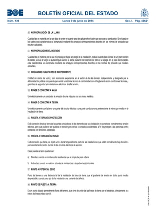 BOLETÍN OFICIAL DEL ESTADO
Núm. 139	 Lunes 9 de junio de 2014	 Sec. I. Pág. 43621
50. NO PROPAGACIÓN DE LA LLAMA
Cualidad de un material por la que deja de arder en cuanto cesa de aplicársele el calor que provoca su combustión. En el caso de
los cables esta característica se comprueba mediante los ensayos correspondientes descritos en las normas de producto que
resulten aplicables.
51. NO PROPAGADOR DEL INCENDIO
Cualidad de un material por la que no propaga el fuego a lo largo de la instalación, incluso cuando ésta consta de un gran número
de cables ya que el fuego se autoextingue cuando la llama causante del incendio se retira o se apaga. En el caso de los cables
esta característica se comprueba mediante los ensayos correspondientes descritos en las normas de producto que resulten
aplicables.
52. ORGANISMO CUALIFICADO E INDEPENDIENTE
Entidad sin ánimo de lucro y con reconocida experiencia en el sector de la alta tensión, independiente y designada por la
Administración pública competente para emitir un informe técnico de conformidad con el Reglamento sobre condiciones técnicas y
garantías de seguridad en instalaciones eléctricas de alta tensión.
53. PONER O CONECTAR A MASA
Unir eléctricamente un conductor al armazón de una máquina o a una masa metálica.
54. PONER O CONECTAR A TIERRA
Unir eléctricamente con la tierra una parte del circuito eléctrico o una parte conductora no perteneciente al mismo por medio de la
instalación de tierra.
55. PUESTA A TIERRA DE PROTECCIÓN
Es la conexión directa a tierra de las partes conductoras de los elementos de una instalación no sometidos normalmente a tensión
eléctrica, pero que pudieran ser puestos en tensión por averías o contactos accidentales, a fin de proteger a las personas contra
contactos con tensiones peligrosas.
56. PUESTA A TIERRA DE SERVICIO
Es la conexión que tiene por objeto unir a tierra temporalmente parte de las instalaciones que están normalmente bajo tensión o
permanentemente ciertos puntos de los circuitos eléctricos de servicio.
Estas puestas a tierra pueden ser:
a) Directas: cuando no contiene otra resistencia que la propia de paso a tierra.
b) Indirectas: cuando se realizan a través de resistencias o impedancias adicionales.
57. PUNTO A POTENCIAL CERO
Punto del terreno a una distancia tal de la instalación de toma de tierra, que el gradiente de tensión en dicho punto resulta
despreciable, cuando pasa por dicha instalación una corriente de defecto.
58. PUNTO DE PUESTA A TIERRA
Es un punto situado generalmente fuera del terreno, que sirve de unión de las líneas de tierra con el electrodo, directamente o a
través de líneas enlace con él.
cve:BOE-A-2014-6084
 
