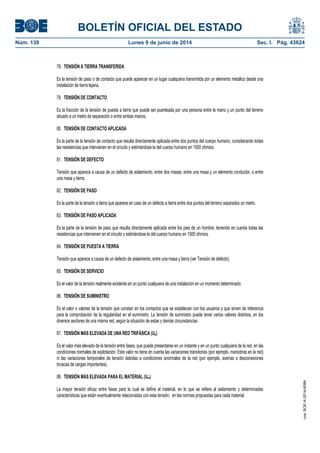 BOLETÍN OFICIAL DEL ESTADO
Núm. 139	 Lunes 9 de junio de 2014	 Sec. I. Pág. 43624
78. TENSIÓN A TIERRA TRANSFERIDA
Es la tensión de paso o de contacto que puede aparecer en un lugar cualquiera transmitida por un elemento metálico desde una
instalación de tierra lejana.
79. TENSIÓN DE CONTACTO
Es la fracción de la tensión de puesta a tierra que puede ser puenteada por una persona entre la mano y un punto del terreno
situado a un metro de separación o entre ambas manos.
80. TENSIÓN DE CONTACTO APLICADA
Es la parte de la tensión de contacto que resulta directamente aplicada entre dos puntos del cuerpo humano, considerando todas
las resistencias que intervienen en el circuito y estimándose la del cuerpo humano en 1000 ohmios.
81. TENSIÓN DE DEFECTO
Tensión que aparece a causa de un defecto de aislamiento, entre dos masas, entre una masa y un elemento conductor, o entre
una masa y tierra.
82. TENSIÓN DE PASO
Es la parte de la tensión a tierra que aparece en caso de un defecto a tierra entre dos puntos del terreno separados un metro.
83. TENSIÓN DE PASO APLICADA
Es la parte de la tensión de paso que resulta directamente aplicada entre los pies de un hombre, teniendo en cuenta todas las
resistencias que intervienen en el circuito y estimándose la del cuerpo humano en 1000 ohmios.
84. TENSIÓN DE PUESTA A TIERRA
Tensión que aparece a causa de un defecto de aislamiento, entre una masa y tierra (ver Tensión de defecto).
85. TENSIÓN DE SERVICIO
Es el valor de la tensión realmente existente en un punto cualquiera de una instalación en un momento determinado.
86. TENSIÓN DE SUMINISTRO
Es el valor o valores de la tensión que constan en los contactos que se establecen con los usuarios y que sirven de referencia
para la comprobación de la regularidad en el suministro. La tensión de suministro puede tener varios valores distintos, en los
diversos sectores de una misma red, según la situación de estas y demás circunstancias.
87. TENSIÓN MÁS ELEVADA DE UNA RED TRIFÁSICA (Us)
Es el valor más elevado de la tensión entre fases, que puede presentarse en un instante y en un punto cualquiera de la red, en las
condiciones normales de explotación. Este valor no tiene en cuenta las variaciones transitorias (por ejemplo, maniobras en la red)
ni las variaciones temporales de tensión debidas a condiciones anormales de la red (por ejemplo, averías o desconexiones
bruscas de cargas importantes).
88. TENSIÓN MÁS ELEVADA PARA EL MATERIAL (Um)
La mayor tensión eficaz entre fases para la cual se define el material, en lo que se refiere al aislamiento y determinadas
características que están eventualmente relacionadas con esta tensión, en las normas propuestas para cada material.
cve:BOE-A-2014-6084
 