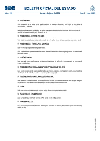 BOLETÍN OFICIAL DEL ESTADO
Núm. 139	 Lunes 9 de junio de 2014	 Sec. I. Pág. 43625
89. TENSIÓN NOMINAL
Valor convencional de la tensión con la que se denomina un sistema o instalación y para el que ha sido previsto su
funcionamiento y aislamiento.
La tensión nominal expresada en kilovoltios, se designa en el presente Reglamento sobre condiciones técnicas y garantías de
seguridad en instalaciones eléctricas de alta tensión por Un.
90. TENSIÓN NOMINAL DE UNA RED TRIFÁSICA
Valor de la tensión entre fases por el cual se denomina la red, y a la cual se refieren ciertas características de servicio de la red.
91. TENSIÓN ASIGNADA O NOMINAL PARA EL MATERIAL
Es la tensión asignada por el fabricante para el material.
Nota: En las normas de aparamenta la tensión nominal del material se denomina tensión asignada y coincide con la tensión más
elevada del material.
92. TENSIÓN SOPORTADA
Es el valor de la tensión especificada, que un aislamiento debe soportar sin perforación ni contorneamiento, en condiciones de
ensayo preestablecidas.
93. TENSIÓN SOPORTADA NOMINAL A LOS IMPULSOS TIPO MANIOBRA O TIPO RAYO
Es el valor de cresta de tensión soportada a los impulsos tipo maniobra o tipo rayo prescrita para un material, el cual caracteriza
el aislamiento de este material en lo relativo a los ensayos de tensión soportada.
94. TENSIÓN SOPORTADA NOMINAL A FRECUENCIA INDUSTRIAL
Es el valor eficaz de una tensión alterna sinusoidal a frecuencia industrial, que el material considerado debe ser capaz de soportar
sin perforación ni contorneamiento durante los ensayos realizados en las condiciones especificadas
95. TIERRA
Es la masa conductora de la tierra, o todo conductor unido a ella por una impedancia despreciable.
96. TRANSFORMADOR PARA DISTRIBUCIÓN
Es el que transforma un sistema de corrientes en Alta Tensión en otro en Baja Tensión.
97. ZONA DE PROTECCIÓN
Es el espacio comprendido entre los límites de los lugares accesibles, por un lado, y los elementos que se encuentran bajo
tensión, por otro.
cve:BOE-A-2014-6084
 