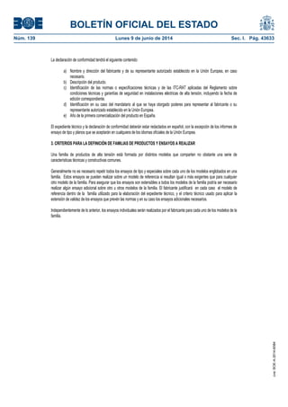BOLETÍN OFICIAL DEL ESTADO
Núm. 139	 Lunes 9 de junio de 2014	 Sec. I. Pág. 43633
La declaración de conformidad tendrá el siguiente contenido:
a) Nombre y dirección del fabricante y de su representante autorizado establecido en la Unión Europea, en caso
necesario.
b) Descripción del producto.
c) Identificación de las normas o especificaciones técnicas y de las ITC-RAT aplicadas del Reglamento sobre
condiciones técnicas y garantías de seguridad en instalaciones eléctricas de alta tensión, incluyendo la fecha de
edición correspondiente.
d) Identificación en su caso del mandatario al que se haya otorgado poderes para representar al fabricante o su
representante autorizado establecido en la Unión Europea.
e) Año de la primera comercialización del producto en España.
El expediente técnico y la declaración de conformidad deberán estar redactados en español, con la excepción de los informes de
ensayo de tipo y planos que se aceptarán en cualquiera de los idiomas oficiales de la Unión Europea.
3. CRITERIOS PARA LA DEFINICIÓN DE FAMILIAS DE PRODUCTOS Y ENSAYOS A REALIZAR
Una familia de productos de alta tensión está formada por distintos modelos que comparten no obstante una serie de
características técnicas y constructivas comunes.
Generalmente no es necesario repetir todos los ensayos de tipo y especiales sobre cada uno de los modelos englobados en una
familia. Estos ensayos se pueden realizar sobre un modelo de referencia si resultan igual o más exigentes que para cualquier
otro modelo de la familia. Para asegurar que los ensayos son extensibles a todos los modelos de la familia podría ser necesario
realizar algún ensayo adicional sobre otro u otros modelos de la familia. El fabricante justificará en cada caso el modelo de
referencia dentro de la familia utilizado para la elaboración del expediente técnico, y el criterio técnico usado para aplicar la
extensión de validez de los ensayos que prevén las normas y en su caso los ensayos adicionales necesarios.
Independientemente de lo anterior, los ensayos individuales serán realizados por el fabricante para cada uno de los modelos de la
familia.
cve:BOE-A-2014-6084
 