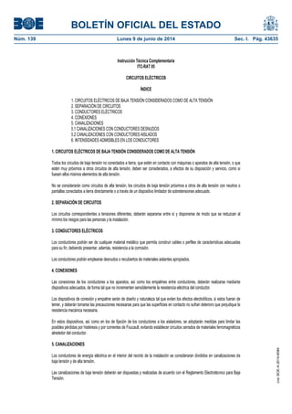 BOLETÍN OFICIAL DEL ESTADO
Núm. 139	 Lunes 9 de junio de 2014	 Sec. I. Pág. 43635
Instrucción Técnica Complementaria
ITC-RAT 05
CIRCUITOS ELÉCTRICOS
ÍNDICE
1. CIRCUITOS ELÉCTRICOS DE BAJA TENSIÓN CONSIDERADOS COMO DE ALTA TENSIÓN
2. SEPARACIÓN DE CIRCUITOS
3. CONDUCTORES ELÉCTRICOS
4. CONEXIONES
5. CANALIZACIONES
5.1 CANALIZACIONES CON CONDUCTORES DESNUDOS
5.2 CANALIZACIONES CON CONDUCTORES AISLADOS
6. INTENSIDADES ADMISIBLES EN LOS CONDUCTORES
1. CIRCUITOS ELÉCTRICOS DE BAJA TENSIÓN CONSIDERADOS COMO DE ALTA TENSIÓN
Todos los circuitos de baja tensión no conectados a tierra, que estén en contacto con máquinas o aparatos de alta tensión, o que
estén muy próximos a otros circuitos de alta tensión, deben ser considerados, a efectos de su disposición y servicio, como si
fuesen ellos mismos elementos de alta tensión.
No se considerarán como circuitos de alta tensión, los circuitos de baja tensión próximos a otros de alta tensión con neutros o
pantallas conectados a tierra directamente o a través de un dispositivo limitador de sobretensiones adecuado.
2. SEPARACIÓN DE CIRCUITOS
Los circuitos correspondientes a tensiones diferentes, deberán separarse entre sí y disponerse de modo que se reduzcan al
mínimo los riesgos para las personas y la instalación.
3. CONDUCTORES ELÉCTRICOS
Los conductores podrán ser de cualquier material metálico que permita construir cables o perfiles de características adecuadas
para su fin, debiendo presentar, además, resistencia a la corrosión.
Los conductores podrán emplearse desnudos o recubiertos de materiales aislantes apropiados.
4. CONEXIONES
Las conexiones de los conductores a los aparatos, así como los empalmes entre conductores, deberán realizarse mediante
dispositivos adecuados, de forma tal que no incrementen sensiblemente la resistencia eléctrica del conductor.
Los dispositivos de conexión y empalme serán de diseño y naturaleza tal que eviten los efectos electrolíticos, si estos fueran de
temer, y deberán tomarse las precauciones necesarias para que las superficies en contacto no sufran deterioro que perjudique la
resistencia mecánica necesaria.
En estos dispositivos, así como en los de fijación de los conductores a los aisladores, se adoptarán medidas para limitar las
posibles pérdidas por histéresis y por corrientes de Foucault, evitando establecer circuitos cerrados de materiales ferromagnéticos
alrededor del conductor.
5. CANALIZACIONES
Los conductores de energía eléctrica en el interior del recinto de la instalación se consideraran divididos en canalizaciones de
baja tensión y de alta tensión.
Las canalizaciones de baja tensión deberán ser dispuestas y realizadas de acuerdo con el Reglamento Electrotécnico para Baja
Tensión.
cve:BOE-A-2014-6084
 
