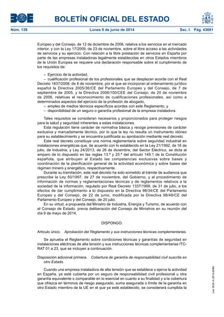 BOLETÍN OFICIAL DEL ESTADO
Núm. 139	 Lunes 9 de junio de 2014	 Sec. I. Pág. 43601
Europeo y del Consejo, de 12 de diciembre de 2006, relativa a los servicios en el mercado
interior, y con la Ley 17/2009, de 23 de noviembre, sobre el libre acceso a las actividades
de servicios y su ejercicio. Con relación a la libre prestación de servicios en España por
parte de las empresas instaladoras legalmente establecidas en otros Estados miembros
de la Unión Europea se requiere una declaración responsable sobre el cumplimiento de
los requisitos de:
–  Ejercicio de la actividad,
–  cualificación profesional de los profesionales que se desplazan acorde con el Real
Decreto 1837/2008, de 8 de noviembre, por el que se incorporan al ordenamiento jurídico
español la Directiva 2005/36/CE del Parlamento Europeo y del Consejo, de 7 de
septiembre de 2005, y la Directiva 2006/100/CEE del Consejo, de 20 de noviembre
de 2006, relativas al reconocimiento de cualificaciones profesionales, así como a
determinados aspectos del ejercicio de la profesión de abogado,
–  empleo de medios técnicos específicos acordes con este Reglamento, y
–  disponibilidad de un seguro o garantía profesional de la empresa instaladora.
Tales requisitos se consideran necesarios y proporcionados para proteger riesgos
para la salud y seguridad inherentes a estas instalaciones.
Esta regulación tiene carácter de normativa básica y recoge previsiones de carácter
exclusiva y marcadamente técnico, por lo que la ley no resulta un instrumento idóneo
para su establecimiento y se encuentra justificada su aprobación mediante real decreto.
Este real decreto constituye una norma reglamentaria sobre seguridad industrial en
instalaciones energéticas que, de acuerdo con lo establecido en la Ley 21/1992, de 16 de
julio, de Industria, y Ley 24/2013, de 26 de diciembre, del Sector Eléctrico, se dicta al
amparo de lo dispuesto en las reglas 13.ª y 25.ª del artículo 149.1 de la Constitución
española, que atribuyen al Estado las competencias exclusivas sobre bases y
coordinación de la planificación general de la actividad económica y sobre bases del
régimen minero y energético, respectivamente.
Durante su tramitación, este real decreto ha sido sometido al trámite de audiencia que
prescribe la Ley 50/1997, de 27 de noviembre, del Gobierno, y al procedimiento de
información de normas y reglamentaciones técnicas y de reglamentos relativos a la
sociedad de la información, regulado por Real Decreto 1337/1999, de 31 de julio, a los
efectos de dar cumplimiento a lo dispuesto en la Directiva 98/34/CE del Parlamento
Europeo y del Consejo, de 22 de junio, modificada por la Directiva 98/48/CE del
Parlamento Europeo y del Consejo, de 20 julio.
En su virtud, a propuesta del Ministro de Industria, Energía y Turismo, de acuerdo con
el Consejo de Estado, previa deliberación del Consejo de Ministros en su reunión del
día 9 de mayo de 2014,
DISPONGO:
Artículo único.  Aprobación del Reglamento y sus instrucciones técnicas complementarias.
Se aprueba el Reglamento sobre condiciones técnicas y garantías de seguridad en
instalaciones eléctricas de alta tensión y sus instrucciones técnicas complementarias ITC-
RAT 01 a 23, que se incluyen a continuación.
Disposición adicional primera.  Cobertura de garantía de responsabilidad civil suscrita en
otro Estado.
Cuando una empresa instaladora de alta tensión que se establece o ejerce la actividad
en España, ya esté cubierta por un seguro de responsabilidad civil profesional u otra
garantía equivalente o comparable en lo esencial en cuanto a su finalidad y a la cobertura
que ofrezca en términos de riesgo asegurado, suma asegurada o límite de la garantía en
otro Estado miembro de la UE en el que ya esté establecido, se considerará cumplida la
cve:BOE-A-2014-6084
 