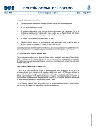 BOLETÍN OFICIAL DEL ESTADO
Núm. 139	 Lunes 9 de junio de 2014	 Sec. I. Pág. 43637
La instalación de estos cables aislados podrá ser:
a) Directamente enterrado en zanja abierta en el terreno con lecho y relleno de arena debidamente preparado.
b) En tubos debidamente enterrados en zanjas.
c) En atarjeas o canales revisables, con un sistema de evacuación de agua cuando estén a la intemperie. Este tipo de
canalizaciones no podrá usarse en las zonas de libre acceso al público, salvo que el acceso al interior de la atarjea o
canal revisable requiera de medios mecánicos para su manipulación, llaves o herramientas.
d) En bandejas, soportes, palomillas o directamente sujetos a la pared.
e) Colgados de fiadores, situados a una altura que permita, cuando sea necesario, la libre circulación sin peligro de
personas o vehículos, siendo obligatoria la indicación del máximo gálibo admisible.
Cuando cualquiera de estas canalizaciones atraviese paredes, muros, tabiques o cualquier otro elemento que delimite secciones
de protección contra incendios, se hará de forma tal que el cierre obtenido presente una resistencia al fuego equivalente.
5.2.2 Conductores rígidos recubiertos de material aislante
Estos conductores son generalmente barras, pletinas, alambrones o redondos recubiertos de material aislante. Estos conductores
debido a su aislamiento, permiten reducir las distancias entre fases y a tierra, pero a efectos de seguridad a las personas, deben
de considerarse como conductores desnudos, salvo que se incorporen en un conjunto prefabricado de aparamenta, conforme a lo
establecido en la ITC-RAT 17.
6. INTENSIDADES ADMISIBLES EN LOS CONDUCTORES
La sección en los conductores desnudos utilizados en instalaciones de alta tensión se determinará de modo tal que la
temperatura máxima en servicio (calentamiento más temperatura ambiente) no sea superior a 85 ºC, tanto para conductores de
cobre como de aluminio. Esta prescripción no es aplicable a los conductores que formen parte de un producto con norma de
obligado cumplimiento según la ITC-RAT 02 ni en aquellos casos en los que el proyectista justifique que una temperatura de
servicio superior no afecta a lo materiales de soporte o aislantes en contacto con los conductores desnudos. Se deberán tomar
las medidas apropiadas para compensar las dilataciones de las barras o varillas.
Para los conductores aislados, la sección se determinará teniendo en cuenta lo establecido en la ITC-LAT 06 del Reglamento
sobre condiciones técnicas y garantías de seguridad en líneas eléctricas de alta tensión.
cve:BOE-A-2014-6084
 