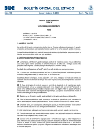 BOLETÍN OFICIAL DEL ESTADO
Núm. 139	 Lunes 9 de junio de 2014	 Sec. I. Pág. 43638
Instrucción Técnica Complementaria
ITC-RAT 06
APARATOS DE MANIOBRA DE CIRCUITOS
ÍNDICE
1. MANIOBRA DE CIRCUITOS.
2. INTERRUPTORES E INTERRUPTORES AUTOMÁTICOS
3. SECCIONADORES Y SECCIONADORES DE PUESTA A TIERRA
4. CONDICIONES DE EMPLEO
1. MANIOBRA DE CIRCUITOS
Las maniobras de interrupción y seccionamiento de circuitos, deben ser efectuadas mediante aparatos adecuados a la operación
a realizar. Los aparatos empleados para realizar estas maniobras cumplirán con las normas de producto aplicables en cada caso.
La intensidad máxima admisible de corta duración de los aparatos de maniobra de circuitos deberá ser adecuada para soportar la
intensidad de cortocircuito máxima prevista en su punto de instalación.
2. INTERRUPTORES E INTERRUPTORES AUTOMÁTICOS
2.1 Los interruptores, automáticos o no, podrán emplear para la extinción del arco sistemas basados en el uso de dieléctricos
como aceites o líquidos aislantes equivalentes, aire comprimido, hexafluoruro de azufre, vacío, y tecnologías basadas en los
principios de soplado magnético, autosoplado, o cualquier otro principio que la experiencia aconseje.
Se indicarán claramente las posiciones de "cerrado" y "abierto", por medio de rótulos en el mecanismo de maniobra.
2.2 La maniobra de los interruptores podrá efectuarse de la forma que se estime más conveniente: mecánicamente, por resorte
acumulador de energía, eléctricamente por solenoide o motor, por aire comprimido, etc.
Se prohíbe la utilización de interruptores, previstos para apertura y cierre manual, en los que el movimiento de los contactos sea
dependiente de la actuación del operador. El interruptor debe de tener un poder de cierre y de corte independiente de la actuación
del operador.
2.3 En el caso de interruptores de extinción de arco por aire comprimido, los depósitos de aire del propio interruptor deberán
estar dimensionados de forma tal que sea posible realizar, por lo menos, el siguiente ciclo: "abrir-cerrar-abrir" partiendo de la
posición normal de trabajo (cerrado), sin necesidad de reposición de aire. Será obligatorio instalar un equipo de compresión y
almacenamiento de aire, independiente de los depósitos del propio interruptor, cuya capacidad este prevista teniendo en cuenta el
número de interruptores y el ciclo de explotación establecido.
2.4 Cualquiera que sea el mecanismo adoptado para la maniobra de los interruptores automáticos, será de disparo libre.
2.5 Todos los interruptores automáticos estarán equipados con un dispositivo de apertura local, actuado manualmente. La
apertura será iniciada por un dispositivo que podrá ser eléctrico, mecánico, hidráulico o combinación de los anteriores sistemas.
2.6 Con carácter general, salvo casos especiales justificados por la aplicación, los interruptores automáticos deberán satisfacer
con su pleno poder de corte uno de los ciclos de reenganche normalizados en la Norma UNE-EN 62271-100.
Al final del ciclo el interruptor será capaz de soportar permanentemente el paso de su corriente asignada en servicio continuo.
2.7 Cuando los interruptores estén asociados a seccionadores de puesta a tierra deberán estar dotados de un enclavamiento
seguro entre el interruptor y el seccionador de puesta a tierra.
2.8 Cuando en centros de transformación se tenga que acceder a partes activas o se tengan que realizar trabajos cerca de
partes en tensión, se asegurará la ausencia de tensión y la puesta a tierra de las partes activas tanto del transformador como del
cuadro de BT, teniendo en cuenta la posibilidad de la aparición de tensiones de retorno por el lado de BT. A tal efecto se
elaborará un procedimiento de operación que garantice la seguridad o se establecerán los enclavamientos necesarios para lograr
el mismo nivel de seguridad.
cve:BOE-A-2014-6084
 