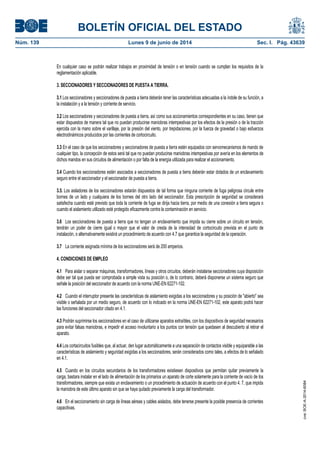 BOLETÍN OFICIAL DEL ESTADO
Núm. 139	 Lunes 9 de junio de 2014	 Sec. I. Pág. 43639
En cualquier caso se podrán realizar trabajos en proximidad de tensión o en tensión cuando se cumplan los requisitos de la
reglamentación aplicable.
3. SECCIONADORES Y SECCIONADORES DE PUESTA A TIERRA.
3.1 Los seccionadores y seccionadores de puesta a tierra deberán tener las características adecuadas a la índole de su función, a
la instalación y a la tensión y corriente de servicio.
3.2 Los seccionadores y seccionadores de puesta a tierra, así como sus accionamientos correspondientes en su caso, tienen que
estar dispuestos de manera tal que no puedan producirse maniobras intempestivas por los efectos de la presión o de la tracción
ejercida con la mano sobre el varillaje, por la presión del viento, por trepidaciones, por la fuerza de gravedad o bajo esfuerzos
electrodinámicos producidos por las corrientes de cortocircuito.
3.3 En el caso de que los seccionadores y seccionadores de puesta a tierra estén equipados con servomecanismos de mando de
cualquier tipo, la concepción de estos será tal que no puedan producirse maniobras intempestivas por avería en los elementos de
dichos mandos en sus circuitos de alimentación o por falta de la energía utilizada para realizar el accionamiento.
3.4 Cuando los seccionadores estén asociados a seccionadores de puesta a tierra deberán estar dotados de un enclavamiento
seguro entre el seccionador y el seccionador de puesta a tierra.
3.5. Los aisladores de los seccionadores estarán dispuestos de tal forma que ninguna corriente de fuga peligrosa circule entre
bornes de un lado y cualquiera de los bornes del otro lado del seccionador. Esta prescripción de seguridad se considerará
satisfecha cuando esté previsto que toda la corriente de fuga se dirija hacia tierra, por medio de una conexión a tierra segura o
cuando el aislamiento utilizado esté protegido eficazmente contra la contaminación en servicio.
3.6 Los seccionadores de puesta a tierra que no tengan un enclavamiento que impida su cierre sobre un circuito en tensión,
tendrán un poder de cierre igual o mayor que el valor de cresta de la intensidad de cortocircuito prevista en el punto de
instalación, o alternativamente existirá un procedimiento de acuerdo con 4.7 que garantice la seguridad de la operación.
3.7 La corriente asignada mínima de los seccionadores será de 200 amperios.
4. CONDICIONES DE EMPLEO
4.1 Para aislar o separar máquinas, transformadores, líneas y otros circuitos, deberán instalarse seccionadores cuya disposición
debe ser tal que pueda ser comprobada a simple vista su posición o, de lo contrario, deberá disponerse un sistema seguro que
señale la posición del seccionador de acuerdo con la norma UNE-EN 62271-102.
4.2 Cuando el interruptor presente las características de aislamiento exigidas a los seccionadores y su posición de "abierto" sea
visible o señalada por un medio seguro, de acuerdo con lo indicado en la norma UNE-EN 62271-102, este aparato podrá hacer
las funciones del seccionador citado en 4.1.
4.3 Podrán suprimirse los seccionadores en el caso de utilizarse aparatos extraíbles, con los dispositivos de seguridad necesarios
para evitar falsas maniobras, e impedir el acceso involuntario a los puntos con tensión que quedasen al descubierto al retirar el
aparato.
4.4 Los cortacircuitos fusibles que, al actuar, den lugar automáticamente a una separación de contactos visible y equiparable a las
características de aislamiento y seguridad exigidas a los seccionadores, serán considerados como tales, a efectos de lo señalado
en 4.1.
4.5 Cuando en los circuitos secundarios de los transformadores existiesen dispositivos que permitan quitar previamente la
carga, bastara instalar en el lado de alimentación de los primarios un aparato de corte solamente para la corriente de vacío de los
transformadores, siempre que exista un enclavamiento o un procedimiento de actuación de acuerdo con el punto 4. 7, que impida
la maniobra de este último aparato sin que se haya quitado previamente la carga del transformador.
4.6 En el seccionamiento sin carga de líneas aéreas y cables aislados, debe tenerse presente la posible presencia de corrientes
capacitivas.
cve:BOE-A-2014-6084
 