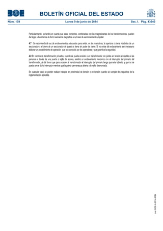 BOLETÍN OFICIAL DEL ESTADO
Núm. 139	 Lunes 9 de junio de 2014	 Sec. I. Pág. 43640
Particularmente, se tendrá en cuenta que estas corrientes, combinadas con las magnetizantes de los transformadores, pueden
dar lugar a fenómenos de ferro resonancia magnética en el caso de seccionamiento unipolar.
4.7 Se recomienda el uso de enclavamientos adecuados para evitar, en las maniobras, la apertura o cierre indebidos de un
seccionador o el cierre de un seccionador de puesta a tierra sin poder de cierre. Si no existe tal enclavamiento será necesario
elaborar un procedimiento de operación que sea conocido por los operadores y que garantice la seguridad.
4.8 En centros de transformación privados, cuando se pueda acceder a un transformador con partes en tensión accesibles a las
personas a través de una puerta o rejilla de acceso, existirá un enclavamiento mecánico con el interruptor del primario del
transformador, de tal forma que para acceder al transformador el interruptor del primario tenga que estar abierto, y que no se
pueda cerrar dicho interruptor mientras que la puerta permanezca abierta o la rejilla desmontada.
En cualquier caso se podrán realizar trabajos en proximidad de tensión o en tensión cuando se cumplan los requisitos de la
reglamentación aplicable.
cve:BOE-A-2014-6084
 