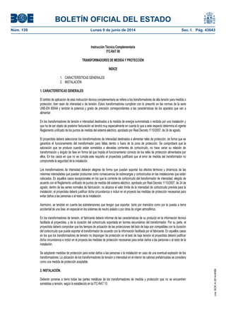 BOLETÍN OFICIAL DEL ESTADO
Núm. 139	 Lunes 9 de junio de 2014	 Sec. I. Pág. 43643
Instrucción Técnica Complementaria
ITC-RAT 08
TRANSFORMADORES DE MEDIDA Y PROTECCIÓN
ÍNDICE
1. CARACTERÍSTICAS GENERALES
2. INSTALACIÓN
1. CARACTERÍSTICAS GENERALES
El ámbito de aplicación de esta instrucción técnica complementaria se refiere a los transformadores de alta tensión para medida o
protección, bien sean de intensidad o de tensión. Estos transformadores cumplirán con lo prescrito en las normas de la serie
UNE-EN 60044 y tendrán la potencia y grado de precisión correspondientes a las características de los aparatos que van a
alimentar.
En los transformadores de tensión e intensidad destinados a la medida de energía suministrada o recibida por una instalación y
que ha de ser objeto de posterior facturación se tendrá muy especialmente en cuenta lo que a este respecto determina el vigente
Reglamento unificado de los puntos de medida del sistema eléctrico, aprobado por Real Decreto 1110/2007, de 24 de agosto.
El proyectista deberá seleccionar los transformadores de intensidad destinados a alimentar relés de protección, de forma que se
garantice el funcionamiento del transformador para faltas dentro o fuera de la zona de protección. Se comprobará que la
saturación que se produce cuando están sometidos a elevadas corrientes de cortocircuito, no hace variar su relación de
transformación y ángulo de fase en forma tal que impida el funcionamiento correcto de los relés de protección alimentados por
ellos. En los casos en que no se cumpla este requisito el proyectista justificará que el error de medida del transformador no
compromete la seguridad de la instalación.
Los transformadores de intensidad deberán elegirse de forma que puedan soportar los efectos térmicos y dinámicos de las
máximas intensidades que puedan producirse como consecuencia de sobrecargas y cortocircuitos en las instalaciones que están
colocados. En aquellos casos excepcionales en los que la corriente de cortocircuito del transformador de intensidad, elegido de
acuerdo con el Reglamento unificado de puntos de medida del sistema eléctrico, aprobado por Real Decreto 1110/2007, de 24 de
agosto, dentro de las series normales de fabricación, no alcance el valor límite de la intensidad de cortocircuito prevista para la
instalación, el proyectista deberá justificar dicha circunstancia e incluir en el proyecto las medidas de protección necesarias para
evitar daños a las personas o al resto de la instalación.
Asimismo, se tendrán en cuenta las sobretensiones que tengan que soportar, tanto por maniobra como por la puesta a tierra
accidental de una fase, en especial en los sistemas de neutro aislado o por otras de origen atmosférico.
En los transformadores de tensión, el fabricante deberá informar de las características de su producto en la información técnica
facilitada al proyectista, y de la duración del cortocircuito soportada en bornes secundarios del transformador. Por su parte, el
proyectista deberá comprobar que los tiempos de actuación de las protecciones del lado de baja son compatibles con la duración
del cortocircuito que puede soportar el transformador de acuerdo con la información facilitada por el fabricante. En aquellos casos
en los que los transformadores de tensión no dispongan de protección en el lado de baja tensión el proyectista deberá justificar
dicha circunstancia e incluir en el proyecto las medidas de protección necesarias para evitar daños a las personas o al resto de la
instalación.
Se adoptarán medidas de protección para evitar daños a las personas o la instalación en caso de una eventual explosión de los
transformadores. La ubicación de los transformadores de tensión o intensidad en el interior de cabinas prefabricadas se considera
como una medida de protección aceptable.
2. INSTALACIÓN.
Deberán ponerse a tierra todas las partes metálicas de los transformadores de medida y protección que no se encuentren
sometidas a tensión, según lo establecido en la ITC-RAT 13.
cve:BOE-A-2014-6084
 