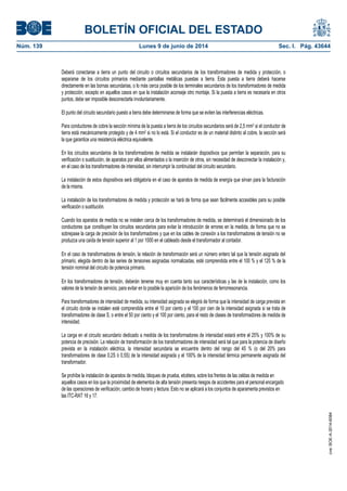 BOLETÍN OFICIAL DEL ESTADO
Núm. 139	 Lunes 9 de junio de 2014	 Sec. I. Pág. 43644
Deberá conectarse a tierra un punto del circuito o circuitos secundarios de los transformadores de medida y protección, o
separarse de los circuitos primarios mediante pantallas metálicas puestas a tierra. Esta puesta a tierra deberá hacerse
directamente en las bornas secundarias, o lo más cerca posible de los terminales secundarios de los transformadores de medida
y protección, excepto en aquellos casos en que la instalación aconseje otro montaje. Si la puesta a tierra es necesaria en otros
puntos, debe ser imposible desconectarla involuntariamente.
El punto del circuito secundario puesto a tierra debe determinarse de forma que se eviten las interferencias eléctricas.
Para conductores de cobre la sección mínima de la puesta a tierra de los circuitos secundarios será de 2,5 mm2 si el conductor de
tierra está mecánicamente protegido y de 4 mm2 si no lo está. Si el conductor es de un material distinto al cobre, la sección será
la que garantice una resistencia eléctrica equivalente.
En los circuitos secundarios de los transformadores de medida se instalarán dispositivos que permitan la separación, para su
verificación o sustitución, de aparatos por ellos alimentados o la inserción de otros, sin necesidad de desconectar la instalación y,
en el caso de los transformadores de intensidad, sin interrumpir la continuidad del circuito secundario.
La instalación de estos dispositivos será obligatoria en el caso de aparatos de medida de energía que sirvan para la facturación
de la misma.
La instalación de los transformadores de medida y protección se hará de forma que sean fácilmente accesibles para su posible
verificación o sustitución.
Cuando los aparatos de medida no se instalen cerca de los transformadores de medida, se determinará el dimensionado de los
conductores que constituyen los circuitos secundarios para evitar la introducción de errores en la medida, de forma que no se
sobrepase la carga de precisión de los transformadores y que en los cables de conexión a los transformadores de tensión no se
produzca una caída de tensión superior al 1 por 1000 en el cableado desde el transformador al contador.
En el caso de transformadores de tensión, la relación de transformación será un número entero tal que la tensión asignada del
primario, elegida dentro de las series de tensiones asignadas normalizadas, esté comprendida entre el 100 % y el 120 % de la
tensión nominal del circuito de potencia primario.
En los transformadores de tensión, deberán tenerse muy en cuenta tanto sus características y las de la instalación, como los
valores de la tensión de servicio, para evitar en lo posible la aparición de los fenómenos de ferrorresonancia.
Para transformadores de intensidad de medida, su intensidad asignada se elegirá de forma que la intensidad de carga prevista en
el circuito donde se instalen esté comprendida entre el 10 por ciento y el 100 por cien de la intensidad asignada si se trata de
transformadores de clase S, o entre el 50 por ciento y el 100 por ciento, para el resto de clases de transformadores de medida de
intensidad.
La carga en el circuito secundario dedicado a medida de los transformadores de intensidad estará entre el 25% y 100% de su
potencia de precisión. La relación de transformación de los transformadores de intensidad será tal que para la potencia de diseño
prevista en la instalación eléctrica, la intensidad secundaria se encuentre dentro del rango del 45 % (o del 20% para
transformadores de clase 0,2S ó 0,5S) de la intensidad asignada y el 100% de la intensidad térmica permanente asignada del
transformador.
Se prohíbe la instalación de aparatos de medida, bloques de prueba, etcétera, sobre los frentes de las celdas de medida en
aquellos casos en los que la proximidad de elementos de alta tensión presenta riesgos de accidentes para el personal encargado
de las operaciones de verificación, cambio de horario y lectura. Esto no se aplicará a los conjuntos de aparamenta previstos en
las ITC-RAT 16 y 17.
cve:BOE-A-2014-6084
 