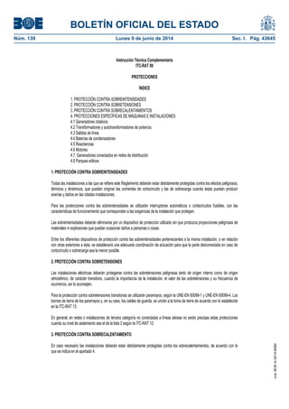 BOLETÍN OFICIAL DEL ESTADO
Núm. 139	 Lunes 9 de junio de 2014	 Sec. I. Pág. 43645
Instrucción Técnica Complementaria
ITC-RAT 09
PROTECCIONES
ÍNDICE
1. PROTECCIÓN CONTRA SOBREINTENSIDADES
2. PROTECCIÓN CONTRA SOBRETENSIONES
3. PROTECCIÓN CONTRA SOBRECALENTAMIENTOS
4. PROTECCIONES ESPECÍFICAS DE MÁQUINAS E INSTALACIONES
4.1 Generadores rotativos
4.2 Transformadores y autotransformadores de potencia.
4.3 Salidas de línea
4.4 Baterías de condensadores
4.5 Reactancias
4.6 Motores
4.7. Generadores conectados en redes de distribución
4.8 Parques eólicos
1. PROTECCIÓN CONTRA SOBREINTENSIDADES
Todas las instalaciones a las que se refiere este Reglamento deberán estar debidamente protegidas contra los efectos peligrosos,
térmicos y dinámicos, que puedan originar las corrientes de cortocircuito y las de sobrecarga cuando éstas puedan producir
averías y daños en las citadas instalaciones.
Para las protecciones contra las sobreintensidades se utilizarán interruptores automáticos o cortacircuitos fusibles, con las
características de funcionamiento que correspondan a las exigencias de la instalación que protegen.
Las sobreintensidades deberán eliminarse por un dispositivo de protección utilizado sin que produzca proyecciones peligrosas de
materiales ni explosiones que puedan ocasionar daños a personas o cosas.
Entre los diferentes dispositivos de protección contra las sobreintensidades pertenecientes a la misma instalación, o en relación
con otras exteriores a ésta, se establecerá una adecuada coordinación de actuación para que la parte desconectada en caso de
cortocircuito o sobrecarga sea la menor posible.
2. PROTECCIÓN CONTRA SOBRETENSIONES
Las instalaciones eléctricas deberán protegerse contra las sobretensiones peligrosas tanto de origen interno como de origen
atmosférico, de carácter transitorio, cuando la importancia de la instalación, el valor de las sobretensiones y su frecuencia de
ocurrencia, así lo aconsejen.
Para la protección contra sobretensiones transitorias se utilizarán pararrayos, según la UNE-EN 60099-1 y UNE-EN 60099-4. Los
bornes de tierra de los pararrayos y, en su caso, los cables de guarda, se unirán a la toma de tierra de acuerdo con lo establecido
en la ITC-RAT 13.
En general, en redes o instalaciones de tercera categoría no conectadas a líneas aéreas no serán precisas estas protecciones
cuando su nivel de aislamiento sea el de la lista 2 según la ITC-RAT 12.
3. PROTECCIÓN CONTRA SOBRECALENTAMIENTO
En caso necesario las instalaciones deberán estar debidamente protegidas contra los sobrecalentamientos, de acuerdo con lo
que se indica en el apartado 4.
cve:BOE-A-2014-6084
 