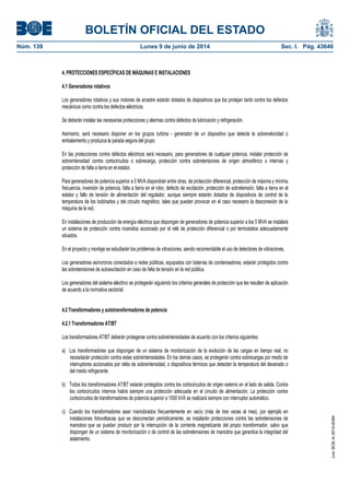 BOLETÍN OFICIAL DEL ESTADO
Núm. 139	 Lunes 9 de junio de 2014	 Sec. I. Pág. 43646
4. PROTECCIONES ESPECÍFICAS DE MÁQUINAS E INSTALACIONES
4.1 Generadores rotativos
Los generadores rotativos y sus motores de arrastre estarán dotados de dispositivos que los protejan tanto contra los defectos
mecánicos como contra los defectos eléctricos.
Se deberán instalar las necesarias protecciones y alarmas contra defectos de lubricación y refrigeración.
Asimismo, será necesario disponer en los grupos turbina - generador de un dispositivo que detecte la sobrevelocidad o
embalamiento y produzca la parada segura del grupo.
En las protecciones contra defectos eléctricos será necesario, para generadores de cualquier potencia, instalar protección de
sobreintensidad contra cortocircuitos o sobrecarga, protección contra sobretensiones de origen atmosférico o internas y
protección de falta a tierra en el estator.
Para generadores de potencia superior a 5 MVA dispondrán entre otras, de protección diferencial, protección de máxima y mínima
frecuencia, inversión de potencia, falta a tierra en el rotor, defecto de excitación, protección de sobretensión, falta a tierra en el
estator y fallo de tensión de alimentación del regulador, aunque siempre estarán dotados de dispositivos de control de la
temperatura de los bobinados y del circuito magnético, tales que puedan provocar en el caso necesario la desconexión de la
máquina de la red.
En instalaciones de producción de energía eléctrica que dispongan de generadores de potencia superior a los 5 MVA se instalará
un sistema de protección contra incendios accionado por el relé de protección diferencial o por termostatos adecuadamente
situados.
En el proyecto y montaje se estudiarán los problemas de vibraciones, siendo recomendable el uso de detectores de vibraciones.
Los generadores asíncronos conectados a redes públicas, equipados con baterías de condensadores, estarán protegidos contra
las sobretensiones de autoexcitación en caso de falta de tensión en la red pública.
Los generadores del sistema eléctrico se protegerán siguiendo los criterios generales de protección que les resulten de aplicación
de acuerdo a la normativa sectorial.
4.2 Transformadores y autotransformadores de potencia
4.2.1 Transformadores AT/BT
Los transformadores AT/BT deberán protegerse contra sobreintensidades de acuerdo con los criterios siguientes:
a) Los transformadores que dispongan de un sistema de monitorización de la evolución de las cargas en tiempo real, no
necesitarán protección contra estas sobreintensidades. En los demás casos, se protegerán contra sobrecargas por medio de
interruptores accionados por relés de sobreintensidad, o dispositivos térmicos que detecten la temperatura del devanado o
del medio refrigerante.
b) Todos los transformadores AT/BT estarán protegidos contra los cortocircuitos de origen externo en el lado de salida. Contra
los cortocircuitos internos habrá siempre una protección adecuada en el circuito de alimentación. La protección contra
cortocircuitos de transformadores de potencia superior a 1000 kVA se realizará siempre con interruptor automático.
c) Cuando los transformadores sean maniobrados frecuentemente en vacío (más de tres veces al mes), por ejemplo en
instalaciones fotovoltaicas que se desconectan periódicamente, se instalarán protecciones contra las sobretensiones de
maniobra que se puedan producir por la interrupción de la corriente magnetizante del propio transformador, salvo que
dispongan de un sistema de monitorización o de control de las sobretensiones de maniobra que garantice la integridad del
aislamiento.
cve:BOE-A-2014-6084
 