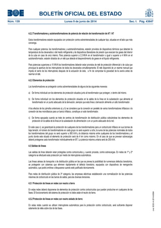 BOLETÍN OFICIAL DEL ESTADO
Núm. 139	 Lunes 9 de junio de 2014	 Sec. I. Pág. 43647
4.2.2 Transformadores y autotransformadores de potencia de relación de transformación de AT / AT
Estos transformadores estarán equipados con protección contra sobreintensidades de cualquier tipo, situadas en el lado que más
convenga.
Para cualquier potencia, los transformadores y autotransformadores, estarán provistos de dispositivos térmicos que detecten la
temperatura de los devanados o del medio refrigerante y de dispositivos liberadores de presión que evacúen los gases del interior
de la cuba en caso de arco interno. Para potencia superior a 2,5 MVA en el transformador o igual o superior a 4 MVA en el
autotransformador, estarán dotados de un relé que detecte el desprendimiento de gases en el líquido refrigerante.
Para potencias superiores a 10 MVA los transformadores deberán estar provistos de relé de protección diferencial o de cuba que
provoque la apertura de los interruptores de todos los devanados simultáneamente. El relé dispondrá de un rearme manual que
impida el cierre de los interruptores después de la actuación de éste, a fin de comprobar la gravedad de la avería antes de
rearmar el relé.
4.2.3 Elementos de protección
Los transformadores se protegerán contra sobreintensidades de alguna de las siguientes maneras:
a) De forma individual con los elementos de protección situados junto al transformador que protegen, o dentro del mismo.
b) De forma individual con los elementos de protección situados en la salida de la línea en la subestación que alimenta al
transformador en un punto adecuado de la derivación, siempre que esta línea o derivación alimente un sólo transformador.
A los efectos de los párrafos anteriores a) y b) se considera que la conexión en paralelo de varios transformadores trifásicos o la
conexión de tres monofásicos para un banco trifásico, constituye un solo transformador.
c) De forma agrupada cuando se trate de centros de transformación de distribución pública colocándose los elementos de
protección en la salida de la línea en la subestación de alimentación o en un punto adecuado de la red.
En este caso c), se garantizará la protección de cualquiera de los transformadores para un cortocircuito trifásico en sus bornes de
baja tensión, el número de transformadores en cada grupo no será superior a ocho, la suma de las potencias nominales de todos
los transformadores del grupo no será superior a 800 kVA y la distancia máxima entre cualquiera de los transformadores y el
punto donde este situado el elemento de protección será de 4 km como máximo. En el caso de que se prevean sobrecargas
deberá protegerse cada transformador individualmente en BT. La potencia máxima unitaria será de 250 kVA.
4.3 Salidas de líneas
Las salidas de línea deberán estar protegidas contra cortocircuitos y, cuando proceda, contra sobrecargas. En redes de 1ª y 2ª
categoría se efectuará esta protección por medio de interruptores automáticos.
Las líneas aéreas de transporte o de distribución pública en las que se prevea la posibilidad de numerosos defectos transitorios,
se protegerán con sistemas que eliminen rápidamente el defecto transitorio, equipados con dispositivos de reenganche
automático, que podrá omitirse o bloquearse cuando esté justificado técnicamente.
Para redes de distribución pública de 3ª categoría, las empresas eléctricas establecerán una normalización de las potencias
máximas de cortocircuito en las barras de salida, para las diversas tensiones.
4.3.1 Protección de líneas en redes con neutro a tierra
En estas redes deberá disponerse de elementos de protección contra cortocircuitos que puedan producirse en cualquiera de las
fases. El funcionamiento del sistema de protección no debe aislar el neutro de tierra.
4.3.2 Protección de líneas en redes con neutro aislado de tierra
En estas redes cuando se utilicen interruptores automáticos para la protección contra cortocircuito, será suficiente disponer
solamente de relés sobre dos de las fases.
cve:BOE-A-2014-6084
 