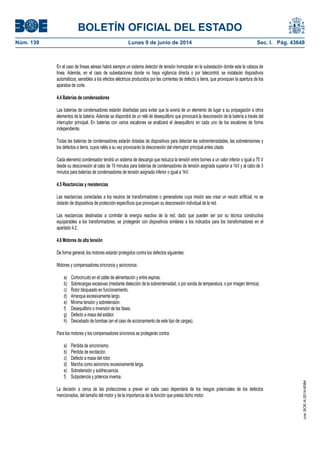 BOLETÍN OFICIAL DEL ESTADO
Núm. 139	 Lunes 9 de junio de 2014	 Sec. I. Pág. 43648
En el caso de líneas aéreas habrá siempre un sistema detector de tensión homopolar en la subestación donde este la cabeza de
línea. Además, en el caso de subestaciones donde no haya vigilancia directa o por telecontrol, se instalarán dispositivos
automáticos, sensibles a los efectos eléctricos producidos por las corrientes de defecto a tierra, que provoquen la apertura de los
aparatos de corte.
4.4 Baterías de condensadores
Las baterías de condensadores estarán diseñadas para evitar que la avería de un elemento de lugar a su propagación a otros
elementos de la batería. Además se dispondrá de un relé de desequilibrio que provocará la desconexión de la batería a través del
interruptor principal. En baterías con varios escalones se analizará el desequilibrio en cada uno de los escalones de forma
independiente.
Todas las baterías de condensadores estarán dotadas de dispositivos para detectar las sobreintensidades, las sobretensiones y
los defectos a tierra, cuyos relés a su vez provocarán la desconexión del interruptor principal antes citado.
Cada elemento condensador tendrá un sistema de descarga que reduzca la tensión entre bornes a un valor inferior o igual a 75 V
desde su desconexión al cabo de 10 minutos para baterías de condensadores de tensión asignada superior a 1kV y al cabo de 3
minutos para baterías de condensadores de tensión asignada inferior o igual a 1kV.
4.5 Reactancias y resistencias
Las reactancias conectadas a los neutros de transformadores o generadores cuya misión sea crear un neutro artificial, no se
dotarán de dispositivos de protección específicos que provoquen su desconexión individual de la red.
Las reactancias destinadas a controlar la energía reactiva de la red, dado que pueden ser por su técnica constructiva
equiparables a los transformadores, se protegerán con dispositivos similares a los indicados para los transformadores en el
apartado 4.2.
4.6 Motores de alta tensión
De forma general, los motores estarán protegidos contra los defectos siguientes:
Motores y compensadores síncronos y asíncronos:
a) Cortocircuito en el cable de alimentación y entre espiras.
b) Sobrecargas excesivas (mediante detección de la sobreintensidad, o por sonda de temperatura, o por imagen térmica).
c) Rotor bloqueado en funcionamiento.
d) Arranque excesivamente largo.
e) Mínima tensión y sobretensión.
f) Desequilibrio o inversión de las fases.
g) Defecto a masa del estátor.
h) Descebado de bombas (en el caso de accionamiento de este tipo de cargas).
Para los motores y los compensadores síncronos se protegerán contra:
a) Pérdida de sincronismo.
b) Pérdida de excitación.
c) Defecto a masa del rotor.
d) Marcha como asíncrono excesivamente larga.
e) Sobretensión y subfrecuencia.
f) Subpotencia y potencia inversa.
La decisión a cerca de las protecciones a prever en cada caso dependerá de los riesgos potenciales de los defectos
mencionados, del tamaño del motor y de la importancia de la función que presta dicho motor.
cve:BOE-A-2014-6084
 