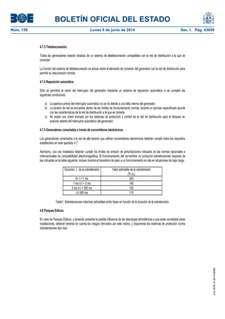 BOLETÍN OFICIAL DEL ESTADO
Núm. 139	 Lunes 9 de junio de 2014	 Sec. I. Pág. 43650
4.7.3 Teledesconexión.
Todos los generadores estarán dotados de un sistema de teledesconexión compatibles con la red de distribución a la que se
conectan.
La función del sistema de teledesconexión es actuar sobre el elemento de conexión del generador con la red de distribución para
permitir su desconexión remota.
4.7.4 Reposición automática
Sólo se permitirá el cierre del interruptor del generador mediante un sistema de reposición automática si se cumplen las
siguientes condiciones:
a) La apertura previa del interruptor automático no se ha debido a una falta interna del generador.
b) La tensión de red se encuentra dentro de los límites de funcionamiento normal, durante un período especificado acorde
con las características de la red de distribución a la que se conecte.
c) No existe una orden enviada por los sistemas de protección y control de la red de distribución para el bloqueo en
posición abierta del interruptor automático del generador.
4.7.5 Generadores conectados a través de convertidores electrónicos
Los generadores conectados a la red de alta tensión que utilicen convertidores electrónicos deberán cumplir todos los requisitos
establecidos en este apartado 4.7.
Asimismo, una vez instalados deberán cumplir los límites de emisión de perturbaciones indicados en las normas nacionales e
internacionales de compatibilidad electromagnética. El funcionamiento del convertidor no producirá sobretensiones mayores de
las indicadas en la tabla siguiente, incluso durante el transitorio de paso a un funcionamiento en isla en situaciones de baja carga.
Duración, t, de la sobretensión Valor admisible de la sobretensión
(% Un)
0< t < 1 ms 200
1 ms ≤ t < 3 ms 140
3 ms ≤ t < 500 ms 120
t ≥ 500 ms 110
Tabla1. Sobretensiones máximas admisibles entre fases en función de la duración de la sobretensión.
4.8 Parques Eólicos
En caso de Parques Eólicos, y teniendo presente la posible influencia de las descargas atmosféricas a que están sometidas estas
instalaciones, deberán tenerse en cuenta los riesgos derivados por este motivo, y disponerse los sistemas de protección contra
sobretensiones tipo rayo.
cve:BOE-A-2014-6084
 