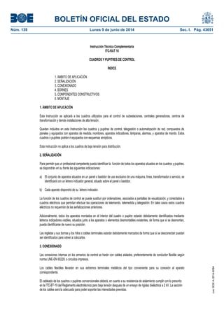 BOLETÍN OFICIAL DEL ESTADO
Núm. 139	 Lunes 9 de junio de 2014	 Sec. I. Pág. 43651
Instrucción Técnica Complementaria
ITC-RAT 10
CUADROS Y PUPITRES DE CONTROL
ÍNDICE
1. ÁMBITO DE APLICACIÓN
2. SEÑALIZACIÓN
3. CONEXIONADO
4. BORNES
5. COMPONENTES CONSTRUCTIVOS
6. MONTAJE
1. ÁMBITO DE APLICACIÓN
Esta Instrucción se aplicará a los cuadros utilizados para el control de subestaciones, centrales generadoras, centros de
transformación y demás instalaciones de alta tensión.
Quedan incluidos en esta Instrucción los cuadros y pupitres de control, telegestión o automatización de red, compuestos de
paneles y equipados con aparatos de medida, monitores, aparatos indicadores, lámparas, alarmas, y aparatos de mando. Estos
cuadros o pupitres podrán ir equipados con esquemas sinópticos.
Esta instrucción no aplica a los cuadros de baja tensión para distribución.
2. SEÑALIZACIÓN
Para permitir que un profesional competente pueda identificar la función de todos los aparatos situados en los cuadros y pupitres,
se dispondrán en su frente las siguientes indicaciones:
a) El conjunto de aparatos situados en un panel o bastidor de uso exclusivo de una máquina, línea, transformador o servicio, se
identificará con un letrero indicador general, situado sobre el panel o bastidor.
b) Cada aparato dispondrá de su letrero indicador.
La función de los cuadros de control se puede sustituir por ordenadores, asociados a pantallas de visualización, y conectados a
cuadros eléctricos que permitan efectuar las operaciones de telemando, telemedida y telegestión. En tales casos estos cuadros
eléctricos no requerirán de las señalizaciones anteriores.
Adicionalmente, todos los aparatos montados en el interior del cuadro o pupitre estarán debidamente identificados mediante
letreros indicadores visibles, situados junto a los aparatos o elementos desmontables existentes, de forma que si se desmontan,
pueda identificarse de nuevo su posición.
Las regletas y sus bornas y los hilos o cables terminales estarán debidamente marcados de forma que si se desconectan puedan
ser identificados para volver a colocarlos.
3. CONEXIONADO
Las conexiones internas en los armarios de control se harán con cables aislados, preferentemente de conductor flexible según
norma UNE-EN 60228, o circuitos impresos.
Los cables flexibles llevarán en sus extremos terminales metálicos del tipo conveniente para su conexión al aparato
correspondiente.
El cableado de los cuadros o pupitres convencionales deberá, en cuanto a su resistencia de aislamiento cumplir con lo prescrito
en la ITC-BT-19 del Reglamento electrotécnico para baja tensión después de un ensayo de rigidez dieléctrica a 2 kV. La sección
de los cables será la adecuada para poder soportar las intensidades previstas.
cve:BOE-A-2014-6084
 