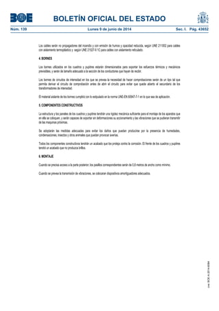 BOLETÍN OFICIAL DEL ESTADO
Núm. 139	 Lunes 9 de junio de 2014	 Sec. I. Pág. 43652
Los cables serán no propagadores del incendio y con emisión de humos y opacidad reducida, según UNE 211002 para cables
con aislamiento termoplástico y según UNE 21027-9 1C para cables con aislamiento reticulado.
4. BORNES
Los bornes utilizados en los cuadros y pupitres estarán dimensionados para soportar los esfuerzos térmicos y mecánicos
previsibles, y serán de tamaño adecuado a la sección de los conductores que hayan de recibir.
Los bornes de circuitos de intensidad en los que se prevea la necesidad de hacer comprobaciones serán de un tipo tal que
permita derivar el circuito de comprobación antes de abrir el circuito para evitar que quede abierto el secundario de los
transformadores de intensidad.
El material aislante de los bornes cumplirá con lo estipulado en la norma UNE-EN 60947-7-1 en lo que sea de aplicación.
5. COMPONENTES CONSTRUCTIVOS
La estructura y los paneles de los cuadros y pupitres tendrán una rigidez mecánica suficiente para el montaje de los aparatos que
en ella se coloquen, y serán capaces de soportar sin deformaciones su accionamiento y las vibraciones que se pudieran transmitir
de las maquinas próximas.
Se adoptarán las medidas adecuadas para evitar los daños que puedan producirse por la presencia de humedades,
condensaciones, insectos y otros animales que puedan provocar averías.
Todos los componentes constructivos tendrán un acabado que los proteja contra la corrosión. El frente de los cuadros y pupitres
tendrá un acabado que no produzca brillos.
6. MONTAJE
Cuando se precisa acceso a la parte posterior, los pasillos correspondientes serán de 0,8 metros de ancho como mínimo.
Cuando se prevea la transmisión de vibraciones, se colocaran dispositivos amortiguadores adecuados.
cve:BOE-A-2014-6084
 