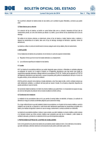 BOLETÍN OFICIAL DEL ESTADO
Núm. 139	 Lunes 9 de junio de 2014	 Sec. I. Pág. 43654
No se permite la utilización de baterías ácidas de vaso abierto, por la cantidad de gases inflamables y corrosivos que pueden
emitir.
3.2 Datos básicos para su elección
En la elección del tipo de baterías, se tendrán en cuenta factores tales como su ubicación, temperatura del local, plan de
mantenimiento previsto, así como otros factores que afectan a su diseño y que se derivan de las características de la curva de
descarga.
Del análisis de los factores anteriores, se determinará, primero el tipo de baterías a instalar (baterías ácidas o alcalinas) y
después las características de la batería, tales como el tipo de descarga, tecnología de fabricación, capacidad, número de
elementos etc.
Las baterías a utilizar en centros de transformación de tercera categoría serán de tipo sellado y libre de mantenimiento.
4. INSTALACIÓN
En las instalaciones de baterías de acumuladores, han de tenerse en cuenta dos aspectos fundamentales:
a) Requisitos mínimos que han de reunir los locales destinados a su emplazamiento.
b) Las condiciones específicas de instalación de las baterías.
4.1 Locales
4.1.1 Las baterías de acumuladores eléctricos que puedan desprender gases corrosivos o inflamables en cantidades peligrosas
se emplazarán de acuerdo con lo exigido al respecto en el Reglamento electrotécnico para baja tensión para locales de
características especiales destinados a albergar baterías de acumuladores (ITC-BT-30). También será de aplicación la ITC-BT 29
del Reglamento electrotécnico para baja tensión, aunque el proyectista podrá justificar la desclasificación del local, en función de
los gases emitidos y de las condiciones de ventilación.
4.1.2 Se permite la ubicación de las baterías en locales destinados a otros fines (salas de relés, control o similares) siempre que
estén debidamente ventilados. La ventilación del local podrá ser natural o forzada. Si es forzada se dispondrán dispositivos de
parada automática en caso de incendio.
Se recomienda instalar las baterías en el interior de armarios metálicos que pueden llevar o no incorporados los equipos de carga,
así como los interruptores de protección de los circuitos de salida de corriente continua.
4.2 Condiciones de la instalación
La instalación de los acumuladores debe ser tal, que permita el eventual relleno de electrolito, la limpieza y la sustitución de
elementos sin riesgo de contactos accidentales peligrosos para el personal de trabajo.
En un lugar visible del local en que esté instalada la batería de acumuladores o en el exterior de los armarios metálicos, cuando la
instalación sea de este tipo, se dispondrá un cartel donde estén debidamente especificadas las características principales de la
batería y las medidas de seguridad a observar en caso de recarga, mantenimiento o contacto accidental con el electrolito.
Las baterías de acumuladores alcalinas o ácidas en vasos cerrados, que estén instaladas en armarios metálicos, podrán ubicarse
a la intemperie siempre que dichos armarios metálicos sean apropiados para este tipo de instalación y estén dotados de
ventilación adecuada y provistos de un aislamiento térmico que evite temperaturas peligrosas.
5. PROTECCIONES ELÉCTRICAS DE LA BATERÍA DE ACUMULADORES
Como norma general los dos polos de las baterías de acumuladores estarán aislados de tierra. Como alternativa en las baterías
que estén destinadas a alimentar sistemas de comunicaciones el polo positivo podrá estar puesto a tierra.
cve:BOE-A-2014-6084
 