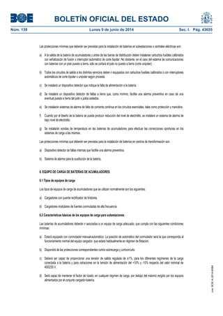 BOLETÍN OFICIAL DEL ESTADO
Núm. 139	 Lunes 9 de junio de 2014	 Sec. I. Pág. 43655
Las protecciones mínimas que deberán ser previstas para la instalación de baterías en subestaciones o centrales eléctricas son:
a) A la salida de la batería de acumuladores y antes de las barras de distribución deben instalarse cartuchos fusibles calibrados
con señalización de fusión o interruptor automático de corte bipolar. No obstante, en el caso del sistema de comunicaciones
con baterías con un polo puesto a tierra, sólo se cortará el polo no puesto a tierra (corte unipolar).
b) Todos los circuitos de salida a los distintos servicios deben ir equipados con cartuchos fusibles calibrados o con interruptores
automáticos de corte bipolar o unipolar según proceda.
c) Se instalará un dispositivo detector que indique la falta de alimentación a la batería.
d) Se instalará un dispositivo detector de faltas a tierra que, como mínimo, facilite una alarma preventiva en caso de una
eventual puesta a tierra del polo o polos aislados.
e) Se instalarán sistemas de alarma de falta de corriente continua en los circuitos esenciales, tales como protección y maniobra.
f) Cuando por el diseño de la batería se pueda producir reducción del nivel de electrolito, se instalará un sistema de alarma de
bajo nivel de electrolito.
g) Se instalarán sondas de temperatura en las baterías de acumuladores para efectuar las correcciones oportunas en los
sistemas de carga a las mismas.
Las protecciones mínimas que deberán ser previstas para la instalación de baterías en centros de transformación son:
a) Dispositivo detector de faltas internas que facilite una alarma preventiva.
b) Sistema de alarma para la sustitución de la batería.
6. EQUIPO DE CARGA DE BATERÍAS DE ACUMULADORES
6.1 Tipos de equipos de carga
Los tipos de equipos de carga de acumuladores que se utilizan normalmente son los siguientes:
a) Cargadores con puente rectificador de tiristores.
b) Cargadores modulares de fuentes conmutadas de alta frecuencia.
6.2 Características básicas de los equipos de carga para subestaciones
Las baterías de acumuladores deberán ir asociadas a un equipo de carga adecuado, que cumpla con las siguientes condiciones
mínimas:
a) Estará equipado con conmutador manual-automático. La posición de automático del conmutador será la que corresponda al
funcionamiento normal del equipo cargador, que estará habitualmente en régimen de flotación.
b) Dispondrá de las protecciones correspondientes contra sobrecarga y cortocircuito.
c) Deberá ser capaz de proporcionar una tensión de salida regulada de ±1%, para los diferentes regímenes de la carga
conectada a la batería y para variaciones en la tensión de alimentación del +10% y -10% respecto del valor nominal de
400/230 V.
d) Será capaz de mantener el factor de rizado, en cualquier régimen de carga, por debajo del máximo exigido por los equipos
alimentados por el conjunto cargador-batería.
cve:BOE-A-2014-6084
 