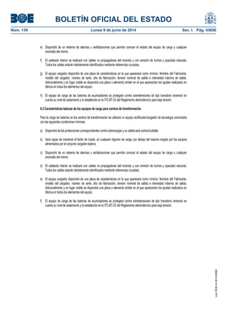 BOLETÍN OFICIAL DEL ESTADO
Núm. 139	 Lunes 9 de junio de 2014	 Sec. I. Pág. 43656
e) Dispondrá de un sistema de alarmas y señalizaciones que permita conocer el estado del equipo de carga y cualquier
anomalía del mismo.
f) El cableado interior se realizará con cables no propagadores del incendio y con emisión de humos y opacidad reducida.
Todos los cables estarán debidamente identificados mediante referencias cruzadas.
g) El equipo cargador dispondrá de una placa de características en la que aparecerá como mínimo: Nombre del Fabricante,
modelo del cargador, número de serie, año de fabricación, tensión nominal de salida e intensidad máxima de salida.
Adicionalmente y en lugar visible se dispondrá una placa o elemento similar en el que aparecerán los ajustes realizados en
fábrica en todos los elementos del equipo.
h) El equipo de carga de las baterías de acumuladores se protegerá contra sobretensiones de tipo transitorio teniendo en
cuenta su nivel de aislamiento y lo establecido en la ITC-BT-23 del Reglamento electrotécnico para baja tensión.
6.3 Características básicas de los equipos de carga para centros de transformación
Para la carga de baterías en los centros de transformación se utilizará un equipo rectificador/cargador de tecnología conmutada
con las siguientes condiciones mínimas:
a) Dispondrá de las protecciones correspondientes contra sobrecargas y su salida será cortocircuitable.
b) Será capaz de mantener el factor de rizado, en cualquier régimen de carga, por debajo del máximo exigido por los equipos
alimentados por el conjunto cargador-batería.
c) Dispondrá de un sistema de alarmas y señalizaciones que permita conocer el estado del equipo de carga y cualquier
anomalía del mismo.
d) El cableado interior se realizará con cables no propagadores del incendio y con emisión de humos y opacidad reducida.
Todos los cables estarán debidamente identificados mediante referencias cruzadas.
e) El equipo cargador dispondrá de una placa de características en la que aparecerá como mínimo: Nombre del Fabricante,
modelo del cargador, número de serie, año de fabricación, tensión nominal de salida e intensidad máxima de salida.
Adicionalmente y en lugar visible se dispondrá una placa o elemento similar en el que aparecerán los ajustes realizados en
fábrica en todos los elementos del equipo.
f) El equipo de carga de las baterías de acumuladores se protegerá contra sobretensiones de tipo transitorio teniendo en
cuenta su nivel de aislamiento y lo establecido en la ITC-BT-23 del Reglamento electrotécnico para baja tensión.
cve:BOE-A-2014-6084
 