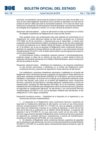 BOLETÍN OFICIAL DEL ESTADO
Núm. 139	 Lunes 9 de junio de 2014	 Sec. I. Pág. 43603
provincias, se extenderán nuevas actas de puesta en servicio por cada una de ellas, o en
caso de que exista legislación autonómica que lo permita se extenderá una sola acta de
puesta en servicio válida para toda la Comunidad autónoma. En el caso de líneas cuya
autorización corresponda a la Administración General del Estado, será esta Administración
la encargada de la regulación y emisión, en su caso, del acta de puesta en servicio.
Disposición adicional séptima.  Líneas de alta tensión en fase de tramitación en la fecha
de obligado cumplimiento del Reglamento de Líneas de Alta Tensión.
Para aquellas líneas cuyo anteproyecto haya sido realizado de conformidad con el
Reglamento de Líneas eléctricas aéreas de alta tensión aprobado por el Decreto
3151/1968, de 28 de noviembre, y disposiciones que lo desarrollan, y hubiere sido
presentado ante la Administración pública competente antes de los dos años posteriores
a la fecha de publicación en el «Boletín Oficial del Estado» del Real Decreto 223/2008,
de 15 de febrero, por el que se aprueban el Reglamento sobre condiciones técnicas y
garantías de seguridad en líneas eléctricas de alta tensión y sus instrucciones técnicas
complementarias ITC-LAT 01 a 09, el titular podrá solicitar una prórroga para la puesta en
servicio de la instalación.
La Administración pública competente resolverá expresa e individualizadamente,
pudiendo otorgar un plazo de un máximo de dos años, a contar desde la fecha de
publicación del presente real decreto en el «Boletín Oficial del Estado», para la consecución
del acta de puesta en servicio.
Disposición adicional octava.  Habilitación de instaladores y de empresas instaladoras
en alta tensión autorizados o habilitados en el ámbito del Reglamento sobre
condiciones técnicas y garantías de seguridad en líneas eléctricas de alta tensión.
Los instaladores y empresas instaladoras autorizados o habilitados en el ámbito del
Reglamento sobre condiciones técnicas y garantías de seguridad en líneas eléctricas de
alta tensión, aprobado por Real Decreto 223/2008, de 15 de febrero, que fueron asimismo
habilitados o autorizados, de acuerdo con lo indicado por la disposición transitoria cuarta
de dicho real decreto, para actuar en el ámbito del Reglamento sobre condiciones
técnicas y garantías de seguridad en centrales eléctricas, subestaciones y centros de
transformación, aprobado por Real Decreto 3275/1982, de 12 de noviembre, quedarán
habilitados de forma indefinida para el Reglamento sobre condiciones técnicas y garantías
de seguridad en instalaciones eléctricas, de alta tensión y sus instrucciones técnicas
complementarias ITC-RAT 01 a 23, que se aprueban mediante este real decreto, en las
categorías AT1 o AT2, según corresponda.
Disposición transitoria primera.  Exigibilidad de lo dispuesto en el reglamento y sus
instrucciones técnicas complementarias.
1.  Lo dispuesto en el Reglamento sobre condiciones técnicas y garantías de
seguridad en instalaciones eléctricas de alta tensión, así como en sus instrucciones
técnicas complementarias ITC-RAT 01 a ITC-RAT 23, será de obligado cumplimiento
para todas las instalaciones incluidas en su ámbito de aplicación, a partir de los dos
años de la fecha de su publicación en el «Boletín Oficial del Estado», a excepción del
apartado 5 de la ITC-RAT 07, en cuyo caso será a partir de los tres años. Hasta
entonces seguirá siendo aplicable el Reglamento sobre condiciones técnicas y garantías
de seguridad en centrales eléctricas, subestaciones y centros de transformación,
aprobado por Real Decreto 3275/1982, de 12 de noviembre.
2.  No obstante, el Reglamento sobre condiciones técnicas y garantías de seguridad
que se aprueba por este real decreto, así como sus instrucciones técnicas complementarias
ITC-RAT 01 a ITC-RAT 23, se podrán aplicar voluntariamente desde la entrada en vigor de
este real decreto.
cve:BOE-A-2014-6084
 