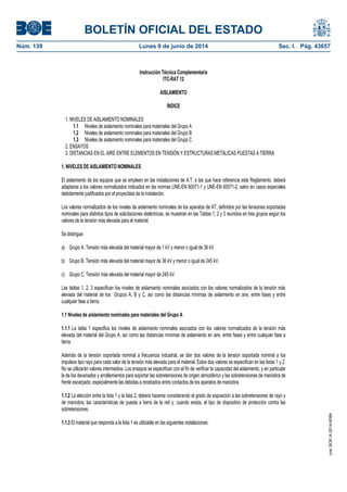 BOLETÍN OFICIAL DEL ESTADO
Núm. 139	 Lunes 9 de junio de 2014	 Sec. I. Pág. 43657
Instrucción Técnica Complementaria
ITC-RAT 12
AISLAMIENTO
ÍNDICE
1. NIVELES DE AISLAMIENTO NOMINALES
1.1 Niveles de aislamiento nominales para materiales del Grupo A
1.2 Niveles de aislamiento nominales para materiales del Grupo B
1.3 Niveles de aislamiento nominales para materiales del Grupo C
2. ENSAYOS
3. DISTANCIAS EN EL AIRE ENTRE ELEMENTOS EN TENSIÓN Y ESTRUCTURAS METÁLICAS PUESTAS A TIERRA
1. NIVELES DE AISLAMIENTO NOMINALES
El aislamiento de los equipos que se empleen en las instalaciones de A.T. a las que hace referencia este Reglamento, deberá
adaptarse a los valores normalizados indicados en las normas UNE-EN 60071-1 y UNE-EN 60071-2, salvo en casos especiales
debidamente justificados por el proyectista de la instalación.
Los valores normalizados de los niveles de aislamiento nominales de los aparatos de AT, definidos por las tensiones soportadas
nominales para distintos tipos de solicitaciones dieléctricas, se muestran en las Tablas 1, 2 y 3 reunidos en tres grupos según los
valores de la tensión más elevada para el material.
Se distingue:
a) Grupo A. Tensión más elevada del material mayor de 1 kV y menor o igual de 36 kV.
b) Grupo B. Tensión más elevada del material mayor de 36 kV y menor o igual de 245 kV.
c) Grupo C. Tensión más elevada del material mayor de 245 kV.
Las tablas 1, 2, 3 especifican los niveles de aislamiento nominales asociados con los valores normalizados de la tensión más
elevada del material de los Grupos A, B y C, así como las distancias mínimas de aislamiento en aire, entre fases y entre
cualquier fase a tierra.
1.1 Niveles de aislamiento nominales para materiales del Grupo A
1.1.1 La tabla 1 especifica los niveles de aislamiento nominales asociados con los valores normalizados de la tensión más
elevada del material del Grupo A, así como las distancias mínimas de aislamiento en aire, entre fases y entre cualquier fase a
tierra.
Además de la tensión soportada nominal a frecuencia industrial, se dan dos valores de la tensión soportada nominal a los
impulsos tipo rayo para cada valor de la tensión más elevada para el material. Estos dos valores se especifican en las listas 1 y 2.
No se utilizarán valores intermedios. Los ensayos se especifican con el fin de verificar la capacidad del aislamiento, y en particular
la de los devanados y arrollamientos para soportar las sobretensiones de origen atmosférico y las sobretensiones de maniobra de
frente escarpado, especialmente las debidas a recebados entre contactos de los aparatos de maniobra.
1.1.2 La elección entre la lista 1 y la lista 2, deberá hacerse considerando el grado de exposición a las sobretensiones de rayo y
de maniobra, las características de puesta a tierra de la red y, cuando exista, el tipo de dispositivo de protección contra las
sobretensiones.
1.1.3 El material que responda a la lista 1 es utilizable en las siguientes instalaciones:
cve:BOE-A-2014-6084
 