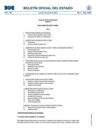 BOLETÍN OFICIAL DEL ESTADO
Núm. 139	 Lunes 9 de junio de 2014	 Sec. I. Pág. 43662
Instrucción Técnica Complementaria
ITC-RAT 13
INSTALACIONES DE PUESTA A TIERRA
ÍNDICE
1. PRESCRIPCIONES GENERALES DE SEGURIDAD
1.1 Tensiones máximas aplicables al cuerpo humano.
1.2 Prescripciones en relación con el dimensionado
2. DISEÑO DE INSTALACIONES DE PUESTA A TIERRA
2.1 Procedimiento
2.2 Condiciones difíciles de puesta a tierra
3. ELEMENTOS DE LAS INSTALACIONES DE PUESTA A TIERRA Y CONDICIONES DE MONTAJE
3.1 Líneas de puesta a tierra
3.2 Instalación de líneas de puesta a tierra
3.3 Electrodos de puesta a tierra
3.4 Dimensiones mínimas de los electrodos de puesta a tierra
3.5 Instalación de electrodos de puesta a tierra
4. CARACTERÍSTICAS DEL SUELO Y DE LOS ELECTRODOS DE PUESTA A TIERRA QUE DEBEN TENERSE
EN CUENTA EN LOS CÁLCULOS
4.1 Resistividad del terreno
4.2 Resistencia de tierra del electrodo
4.3 Efecto de la humedad
4.4 Efecto de la temperatura
5. DETERMINACIÓN DE LAS CORRIENTES DE DEFECTO PARA EL CÁLCULO DE LAS TENSIONES DE PASO
Y CONTACTO
6. INSTRUCCIONES GENERALES DE PUESTA A TIERRA
6.1 Elementos a conectar a tierra por motivos de protección
6.2 Elementos a conectar a tierra por motivos de servicio
6.3 Instalación de tierra general
7. DISPOSICIONES PARTICULARES DE PUESTA A TIERRA
7.1 Descargadores de sobretensiones
7.2 Seccionadores de puesta a tierra
7.3 Conjuntos protegidos por envolvente metálica
7.4 Elementos de la construcción
7.5 Elementos metálicos que salen fuera de la instalación
7.6 Vallas y cercas metálicas
7.7 Centros de transformación
8. MEDIDAS Y VIGILANCIA DE LAS INSTALACIONES DE PUESTAS A TIERRA
8.1 Mediciones de las tensiones de paso y contacto aplicadas
8.2 Vigilancia periódica
1. PRESCRIPCIONES GENERALES DE SEGURIDAD
1.1 Tensiones máximas admisibles en una instalación
Toda instalación eléctrica deberá disponer de una protección o instalación de tierra diseñada en forma tal que, en cualquier punto
normalmente accesible del interior o exterior de la misma donde las personas puedan circular o permanecer, éstas queden
cve:BOE-A-2014-6084
 
