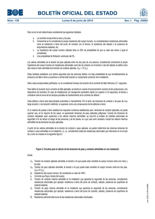 BOLETÍN OFICIAL DEL ESTADO
Núm. 139	 Lunes 9 de junio de 2014	 Sec. I. Pág. 43664
Esta curva ha sido determinada considerando las siguientes hipótesis:
a. La corriente circula entre la mano y los pies.
b. Únicamente se ha considerado la propia impedancia del cuerpo humano, no considerándose resistencias adicionales
como la resistencia a tierra del punto de contacto con el terreno, la resistencia del calzado o la presencia de
empuñaduras aislantes, etc.
c. La impedancia del cuerpo humano utilizada tiene un 50% de probabilidad de que su valor sea menor o igual al
considerado.
d. Una probabilidad de fibrilación ventricular del 5%.
Los valores admisibles de la tensión de paso aplicada entre los dos pies de una persona, considerando únicamente la propia
impedancia del cuerpo humano sin resistencias adicionales como las de contacto con el terreno o las del calzado se define como
diez veces el valor admisible de la tensión de contacto aplicada, (Upa = 10 Uca).
Estas hipótesis establecen una óptima seguridad para las personas debido a la baja probabilidad de que simultáneamente se
produzca una falta a tierra y la persona o animal esté tocando un componente conductor de la instalación.
Salvo casos excepcionales justificados, no se considerarán tiempos de duración de la corriente de falta inferiores a 0,1 segundos.
Para definir la duración de la corriente de falta aplicable, se tendrá en cuenta el funcionamiento correcto de las protecciones y los
dispositivos de maniobra. En caso de instalaciones con reenganche automático rápido (no superior a 0,5 segundos), el tiempo a
considerar será la suma de los tiempos parciales de mantenimiento de la corriente de defecto.
Cada defecto a tierra será desconectado automática ó manualmente. Por lo tanto, las tensiones de contacto o de paso de muy
larga duración, o de duración indefinida, no aparecen como una consecuencia de los defectos a tierra.
Si un sistema de puesta a tierra satisface los requisitos numéricos establecidos para tensiones de contacto aplicadas, se puede
suponer que, en la mayoría de los casos, no aparecerán tensiones de paso aplicadas peligrosas. Cuando las tensiones de
contacto calculadas sean superiores a los valores máximos admisibles, se recurrirá al empleo de medidas adicionales de
seguridad a fin de reducir el riesgo de las personas y de los bienes, en cuyo caso será necesario cumplir los valores máximos
admisibles de las tensiones de paso aplicadas.
A partir de los valores admisibles de la tensión de contacto o paso aplicada, se pueden determinar las máximas tensiones de
contacto o paso admisibles en la instalación, Uc, Up, considerando todas las resistencias adicionales que intervienen en el circuito
tal y como se muestra en la siguiente figura 2:
Figura 2. Circuitos para el cálculo de las tensiones de paso y contacto admisibles en una instalación
donde:
Uca Tensión de contacto aplicada admisible, la tensión a la que puede estar sometido el cuerpo humano entre una mano y
los pies.
Upa Tensión de paso aplicada admisible, la tensión a la que puede estar sometido el cuerpo humano entre los dos pies.
(Upa=10 Uca).
ZB Impedancia del cuerpo humano. Se considerará un valor de 1000 �.
IB Corriente que fluye a través del cuerpo;
Uc Tensión de contacto máxima admisible en la instalación que garantiza la seguridad de las personas, considerando
resistencias adicionales (por ejemplo, resistencia a tierra del punto de contacto, calzado, presencia de superficies de
material aislante).
Up Tensión de paso máxima admisible en la instalación que garantiza la seguridad de las personas, considerando
resistencias adicionales (por ejemplo, resistencia a tierra del punto de contacto, calzado, presencia de superficies de
material aislante).
Ra Resistencia adicional total suma de las resistencias adicionales individuales.
cve:BOE-A-2014-6084
 