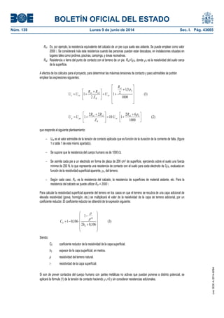 BOLETÍN OFICIAL DEL ESTADO
Núm. 139	 Lunes 9 de junio de 2014	 Sec. I. Pág. 43665
Ra1 Es, por ejemplo, la resistencia equivalente del calzado de un pie cuya suela sea aislante. Se puede emplear como valor
2000 �. Se considerará nula esta resistencia cuando las personas puedan estar descalzas, en instalaciones situadas en
lugares tales como jardines, piscinas, campings, y áreas recreativas.
Ra2 Resistencia a tierra del punto de contacto con el terreno de un pie. Ra2=3s, donde s es la resistividad del suelo cerca
de la superficie.
A efectos de los cálculos para el proyecto, para determinar las máximas tensiones de contacto y paso admisibles se podrán
emplear las expresiones siguientes:
)2(
1000
62
110
22
1
)1(
1000
5,1
21
2
1
121
1
21





 





 

















 

Sa
ca
B
aa
pap
S
a
ca
B
aa
cac
R
U
Z
RR
UU
R
U
Z
RR
UU


que responde al siguiente planteamiento:
 Uca es el valor admisible de la tensión de contacto aplicada que es función de la duración de la corriente de falta. (figura
1 o tabla 1 de este mismo apartado).
 Se supone que la resistencia del cuerpo humano es de 1000 .
 Se asimila cada pie a un electrodo en forma de placa de 200 cm2 de superficie, ejerciendo sobre el suelo una fuerza
mínima de 250 N, lo que representa una resistencia de contacto con el suelo para cada electrodo de 3s, evaluada en
función de la resistividad superficial aparente, s, del terreno.
 Según cada caso, Ra1 es la resistencia del calzado, la resistencia de superficies de material aislante, etc. Para la
resistencia del calzado se puede utilizar Ra1 = 2000 �.
Para calcular la resistividad superficial aparente del terreno en los casos en que el terreno se recubra de una capa adicional de
elevada resistividad (grava, hormigón, etc.) se multiplicará el valor de la resistividad de la capa de terreno adicional, por un
coeficiente reductor. El coeficiente reductor se obtendrá de la expresión siguiente:
)3(
106,02
*
1
106,01















S
S
h
C


Siendo:
CS coeficiente reductor de la resistividad de la capa superficial.
hS espesor de la capa superficial, en metros.
ρ resistividad del terreno natural.
�* resistividad de la capa superficial.
Si son de prever contactos del cuerpo humano con partes metálicas no activas que puedan ponerse a distinto potencial, se
aplicará la fórmula (1) de la tensión de contacto haciendo  s=0 y sin considerar resistencias adicionales.
cve:BOE-A-2014-6084
 