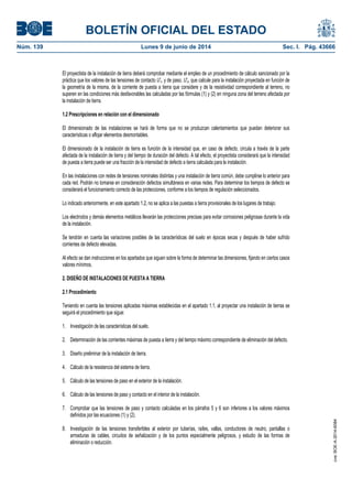 BOLETÍN OFICIAL DEL ESTADO
Núm. 139	 Lunes 9 de junio de 2014	 Sec. I. Pág. 43666
El proyectista de la instalación de tierra deberá comprobar mediante el empleo de un procedimiento de cálculo sancionado por la
práctica que los valores de las tensiones de contacto U'c, y de paso, U'p, que calcule para la instalación proyectada en función de
la geometría de la misma, de la corriente de puesta a tierra que considere y de la resistividad correspondiente al terreno, no
superen en las condiciones más desfavorables las calculadas por las fórmulas (1) y (2) en ninguna zona del terreno afectada por
la instalación de tierra.
1.2 Prescripciones en relación con el dimensionado
El dimensionado de las instalaciones se hará de forma que no se produzcan calentamientos que puedan deteriorar sus
características o aflojar elementos desmontables.
El dimensionado de la instalación de tierra es función de la intensidad que, en caso de defecto, circula a través de la parte
afectada de la instalación de tierra y del tiempo de duración del defecto. A tal efecto, el proyectista considerará que la intensidad
de puesta a tierra puede ser una fracción de la intensidad de defecto a tierra calculada para la instalación.
En las instalaciones con redes de tensiones nominales distintas y una instalación de tierra común, debe cumplirse lo anterior para
cada red. Podrán no tomarse en consideración defectos simultáneos en varias redes. Para determinar los tiempos de defecto se
considerará el funcionamiento correcto de las protecciones, conforme a los tiempos de regulación seleccionados.
Lo indicado anteriormente, en este apartado 1.2, no se aplica a las puestas a tierra provisionales de los lugares de trabajo.
Los electrodos y demás elementos metálicos llevarán las protecciones precisas para evitar corrosiones peligrosas durante la vida
de la instalación.
Se tendrán en cuenta las variaciones posibles de las características del suelo en épocas secas y después de haber sufrido
corrientes de defecto elevadas.
Al efecto se dan instrucciones en los apartados que siguen sobre la forma de determinar las dimensiones, fijando en ciertos casos
valores mínimos.
2. DISEÑO DE INSTALACIONES DE PUESTA A TIERRA
2.1 Procedimiento
Teniendo en cuenta las tensiones aplicadas máximas establecidas en el apartado 1.1, al proyectar una instalación de tierras se
seguirá el procedimiento que sigue:
1. Investigación de las características del suelo.
2. Determinación de las corrientes máximas de puesta a tierra y del tiempo máximo correspondiente de eliminación del defecto.
3. Diseño preliminar de la instalación de tierra.
4. Cálculo de la resistencia del sistema de tierra.
5. Cálculo de las tensiones de paso en el exterior de la instalación.
6. Cálculo de las tensiones de paso y contacto en el interior de la instalación.
7. Comprobar que las tensiones de paso y contacto calculadas en los párrafos 5 y 6 son inferiores a los valores máximos
definidos por las ecuaciones (1) y (2).
8. Investigación de las tensiones transferibles al exterior por tuberías, raíles, vallas, conductores de neutro, pantallas o
armaduras de cables, circuitos de señalización y de los puntos especialmente peligrosos, y estudio de las formas de
eliminación o reducción.
cve:BOE-A-2014-6084
 