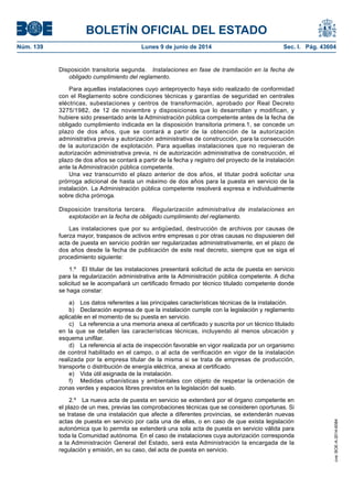 BOLETÍN OFICIAL DEL ESTADO
Núm. 139	 Lunes 9 de junio de 2014	 Sec. I. Pág. 43604
Disposición transitoria segunda.  Instalaciones en fase de tramitación en la fecha de
obligado cumplimiento del reglamento.
Para aquellas instalaciones cuyo anteproyecto haya sido realizado de conformidad
con el Reglamento sobre condiciones técnicas y garantías de seguridad en centrales
eléctricas, subestaciones y centros de transformación, aprobado por Real Decreto
3275/1982, de 12 de noviembre y disposiciones que lo desarrollan y modifican, y
hubiere sido presentado ante la Administración pública competente antes de la fecha de
obligado cumplimiento indicada en la disposición transitoria primera.1, se concede un
plazo de dos años, que se contará a partir de la obtención de la autorización
administrativa previa y autorización administrativa de construcción, para la consecución
de la autorización de explotación. Para aquellas instalaciones que no requieran de
autorización administrativa previa, ni de autorización administrativa de construcción, el
plazo de dos años se contará a partir de la fecha y registro del proyecto de la instalación
ante la Administración pública competente.
Una vez transcurrido el plazo anterior de dos años, el titular podrá solicitar una
prórroga adicional de hasta un máximo de dos años para la puesta en servicio de la
instalación. La Administración pública competente resolverá expresa e individualmente
sobre dicha prórroga.
Disposición transitoria tercera.  Regularización administrativa de instalaciones en
explotación en la fecha de obligado cumplimiento del reglamento.
Las instalaciones que por su antigüedad, destrucción de archivos por causas de
fuerza mayor, traspasos de activos entre empresas o por otras causas no dispusieren del
acta de puesta en servicio podrán ser regularizadas administrativamente, en el plazo de
dos años desde la fecha de publicación de este real decreto, siempre que se siga el
procedimiento siguiente:
1.º  El titular de las instalaciones presentará solicitud de acta de puesta en servicio
para la regularización administrativa ante la Administración pública competente. A dicha
solicitud se le acompañará un certificado firmado por técnico titulado competente donde
se haga constar:
a)  Los datos referentes a las principales características técnicas de la instalación.
b)  Declaración expresa de que la instalación cumple con la legislación y reglamento
aplicable en el momento de su puesta en servicio.
c)  La referencia a una memoria anexa al certificado y suscrita por un técnico titulado
en la que se detallen las características técnicas, incluyendo al menos ubicación y
esquema unifilar.
d)  La referencia al acta de inspección favorable en vigor realizada por un organismo
de control habilitado en el campo, o al acta de verificación en vigor de la instalación
realizada por la empresa titular de la misma si se trata de empresas de producción,
transporte o distribución de energía eléctrica, anexa al certificado.
e)  Vida útil asignada de la instalación.
f)	 Medidas urbanísticas y ambientales con objeto de respetar la ordenación de
zonas verdes y espacios libres previstos en la legislación del suelo.
2.º  La nueva acta de puesta en servicio se extenderá por el órgano competente en
el plazo de un mes, previas las comprobaciones técnicas que se consideren oportunas. Si
se tratase de una instalación que afecte a diferentes provincias, se extenderán nuevas
actas de puesta en servicio por cada una de ellas, o en caso de que exista legislación
autonómica que lo permita se extenderá una sola acta de puesta en servicio válida para
toda la Comunidad autónoma. En el caso de instalaciones cuya autorización corresponda
a la Administración General del Estado, será esta Administración la encargada de la
regulación y emisión, en su caso, del acta de puesta en servicio.
cve:BOE-A-2014-6084
 