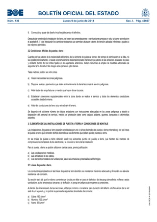 BOLETÍN OFICIAL DEL ESTADO
Núm. 139	 Lunes 9 de junio de 2014	 Sec. I. Pág. 43667
9. Corrección y ajuste del diseño inicial estableciendo el definitivo.
Después de construida la instalación de tierra, se harán las comprobaciones y verificaciones precisas in situ, tal como se indica en
el apartado 8.1, y se efectuarán los cambios necesarios que permitan alcanzar valores de tensión aplicada inferiores o iguales a
los máximos admitidos.
2.2 Condiciones difíciles de puesta a tierra
Cuando por los valores de la resistividad del terreno, de la corriente de puesta a tierra o del tiempo de eliminación de la falta, no
sea posible técnicamente, o resulte económicamente desproporcionado mantener los valores de las tensiones aplicadas de paso
y contacto dentro de los límites fijados en los apartados anteriores, deberá recurrirse al empleo de medidas adicionales de
seguridad a fin de reducir los riesgos a las personas y los bienes.
Tales medidas podrán ser entre otras:
a) Hacer inaccesibles las zonas peligrosas.
b) Disponer suelos o pavimentos que aíslen suficientemente de tierra las zonas de servicio peligrosas.
c) Aislar todas las empuñaduras o mandos que hayan de ser tocados.
d) Establecer conexiones equipotenciales entre la zona donde se realice el servicio y todos los elementos conductores
accesibles desde la misma.
e) Aislar los conductores de tierra a su entrada en el terreno.
Se dispondrá el suficiente número de rótulos avisadores con instrucciones adecuadas en las zonas peligrosas y existirá a
disposición del personal de servicio, medios de protección tales como calzado aislante, guantes, banquetas o alfombrillas
aislantes.
3. ELEMENTOS DE LAS INSTALACIONES DE PUESTA A TIERRA Y CONDICIONES DE MONTAJE
Las instalaciones de puesta a tierra estarán constituidas por uno o varios electrodos de puesta a tierra enterrados y por las líneas
de puesta a tierra que conecten dichos electrodos a los elementos que deban quedar puestos a tierra.
En las líneas de puesta a tierra deberán existir los suficientes puntos de puesta a tierra, que faciliten las medidas de
comprobaciones del estado de los electrodos y la conexión a tierra de la instalación
Para la puesta a tierra se podrán utilizar en ciertos casos, previa justificación:
a) Las canalizaciones metálicas.
b) Las armaduras de los cables.
c) Los elementos metálicos de fundaciones, salvo las armaduras pretensadas del hormigón.
3.1 Líneas de puesta a tierra
Los conductores empleados en las líneas de puesta a tierra tendrán una resistencia mecánica adecuada y ofrecerán una elevada
resistencia a la corrosión.
Su sección será tal, que la máxima corriente que circule por ellos en caso de defecto o de descarga atmosférica no lleve a estos
conductores a una temperatura cercana a la de fusión, ni ponga en peligro sus empalmes y conexiones.
A efectos de dimensionado de las secciones, el tiempo mínimo a considerar para duración del defecto a la frecuencia de la red
será de un segundo, y no podrán superarse las siguientes densidades de corriente:
a) Cobre: 160 A/mm2
b) Aluminio: 100 A/mm2
c) Acero: 60 A/mm2
cve:BOE-A-2014-6084
 
