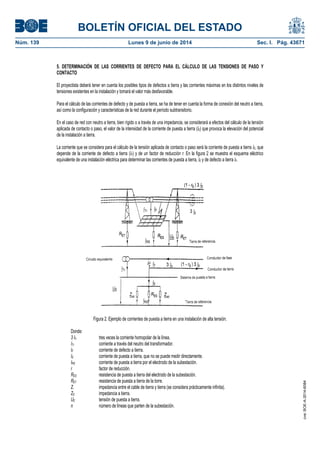BOLETÍN OFICIAL DEL ESTADO
Núm. 139	 Lunes 9 de junio de 2014	 Sec. I. Pág. 43671
5. DETERMINACIÓN DE LAS CORRIENTES DE DEFECTO PARA EL CÁLCULO DE LAS TENSIONES DE PASO Y
CONTACTO
El proyectista deberá tener en cuenta los posibles tipos de defectos a tierra y las corrientes máximas en los distintos niveles de
tensiones existentes en la instalación y tomará el valor más desfavorable.
Para el cálculo de las corrientes de defecto y de puesta a tierra, se ha de tener en cuenta la forma de conexión del neutro a tierra,
así como la configuración y características de la red durante el período subtransitorio.
En el caso de red con neutro a tierra, bien rígido o a través de una impedancia, se considerará a efectos del cálculo de la tensión
aplicada de contacto o paso, el valor de la intensidad de la corriente de puesta a tierra (IE) que provoca la elevación del potencial
de la instalación a tierra.
La corriente que se considera para el cálculo de la tensión aplicada de contacto o paso será la corriente de puesta a tierra IE, que
depende de la corriente de defecto a tierra (IF) y de un factor de reducción r. En la figura 2 se muestra el esquema eléctrico
equivalente de una instalación eléctrica para determinar las corrientes de puesta a tierra, IE y de defecto a tierra IF.
Figura 2. Ejemplo de corrientes de puesta a tierra en una instalación de alta tensión.
Donde:
3 I0 tres veces la corriente homopolar de la línea.
ITr corriente a través del neutro del transformador.
IF corriente de defecto a tierra.
IE corriente de puesta a tierra, que no se puede medir directamente.
IRS corriente de puesta a tierra por el electrodo de la subestación.
r factor de reducción.
RES resistencia de puesta a tierra del electrodo de la subestación.
RET resistencia de puesta a tierra de la torre.
Z� impedancia entre el cable de tierra y tierra (se considera prácticamente infinita).
ZE impedancia a tierra.
UE tensión de puesta a tierra.
n número de líneas que parten de la subestación.
cve:BOE-A-2014-6084
 