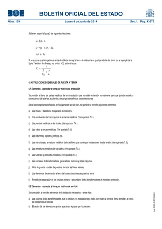 BOLETÍN OFICIAL DEL ESTADO
Núm. 139	 Lunes 9 de junio de 2014	 Sec. I. Pág. 43672
Se tienen según la figura 2 las siguientes relaciones:
IF = 3 I0 + ITr
IE = r (IF - ITr ) = r . 3 Io
UE = IE . ZE
Si se supone que la impedancia entre el cable de tierra y la tierra de referencia es igual para todas las torres (en el ejemplo de la
figura 2 existen dos líneas y por tanto n = 2), se tendría que:



Z
n
R
Z
ES
E
1
1
6. INSTRUCCIONES GENERALES DE PUESTA A TIERRA
6.1 Elementos a conectar a tierra por motivos de protección
Se pondrán a tierra las partes metálicas de una instalación que no estén en tensión normalmente pero que puedan estarlo a
consecuencia de averías, accidentes, descargas atmosféricas o sobretensiones.
Salvo las excepciones señaladas en los apartados que se citan, se pondrán a tierra los siguientes elementos:
a) Los chasis y bastidores de aparatos de maniobra.
b) Los envolventes de los conjuntos de armarios metálicos. (Ver apartado 7.3.)
c) Las puertas metálicas de los locales. (Ver apartado 7.4.)
d) Las vallas y cercas metálicas. (Ver apartado 7.6.)
e) Las columnas, soportes, pórticos, etc.
f) Las estructuras y armaduras metálicas de los edificios que contengan instalaciones de alta tensión. (Ver apartado 7.5.)
g) Las armaduras metálicas de los cables. (Ver apartado 7.5.)
h) Las tuberías y conductos metálicos. (Ver apartado 7.5.)
i) Las carcasas de transformadores, generadores, motores y otras máquinas.
j) Hilos de guarda o cables de puesta a tierra de las líneas aéreas.
k) Los elementos de derivación a tierra de los seccionadores de puesta a tierra.
l) Pantalla de separación de los circuitos primario y secundario de los transformadores de medida o protección.
6.2 Elementos a conectar a tierra por motivos de servicio
Se conectarán a tierra los elementos de la instalación necesarios y entre ellos:
a) Los neutros de los transformadores, que lo precisen, en instalaciones o redes con neutro a tierra de forma directa o a través
de resistencias o bobinas.
b) El neutro de los alternadores y otros aparatos o equipos que lo precisen.
cve:BOE-A-2014-6084
 