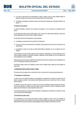 BOLETÍN OFICIAL DEL ESTADO
Núm. 139	 Lunes 9 de junio de 2014	 Sec. I. Pág. 43673
c) Los circuitos de baja tensión de los transformadores de medida o protección, salvo que existan pantallas metálicas de
separación conectadas a tierra entre los circuitos de alta y baja tensión de los transformadores.
d) Los limitadores, descargadores, autoválvulas, pararrayos, para eliminación de sobretensiones o descargas atmosféricas. (Ver
apartado 7.1.)
6.3 Instalación de tierra general
Los elementos destinados a conectarse a tierra indicados en los apartados 6.1 y 6.2 se conectarán a una instalación de tierra
general.
De esta regla general deben excluirse aquellas puestas a tierra a causa de las cuales puedan presentarse en algún punto
tensiones peligrosas para las personas, bienes o instalaciones eléctricas.
En este sentido se preverán tierras separadas en los casos siguientes:
a) Los señalados en la presente Instrucción para Centros de Transformación.
b) Los casos en que fuera conveniente separar de la instalación de tierra general los puntos neutros de los devanados de los
transformadores.
c) Los limitadores de tensión de las líneas de corriente débil (telefónicas, telegráficas, etc.) que se extienden fuera de la
instalación.
En las instalaciones en las que coexistan instalaciones de tierra separadas o independientes, se tomarán medidas para evitar el
contacto simultáneo inadvertido con elementos conectados a instalaciones de tierra diferentes, así como la transferencia de
tensiones peligrosas de una a otra instalación.
Para la puesta a tierra de las masas de utilización de las instalaciones de baja tensión se seguirán los criterios establecidos en la
ITC-BT-18 del Reglamento electrotécnico para baja tensión.
Para facilitar la medida y revisión de la instalación de puesta a tierra se instalarán cajas de registro para cada instalación de
puesta a tierra.
7. DISPOSICIONES PARTICULARES DE PUESTA A TIERRA
En la puesta a tierra de los elementos que a continuación se indican, es preciso tener en cuenta las siguientes disposiciones:
7.1 Descargadores de sobretensiones
La puesta a tierra de los dispositivos utilizados como descargadores de sobretensiones se conectará a la puesta a tierra del
aparato o aparatos que protejan. Estas conexiones deben realizarse procurando que su recorrido sea mínimo y sin cambios
bruscos de dirección.
La instalación de puesta a tierra asegurará, en cualquier caso, que para las intensidades de descarga previstas, las tensiones a
tierra de estos dispositivos no alcancen valores que puedan ser origen de tensiones de retorno o transferidas de carácter
peligroso para otras instalaciones o aparatos igualmente puestos a tierra.
Los conductores empleados para la puesta a tierra del descargador o descargadores de sobretensiones no dispondrán de cintas
ni tubos de protección de material magnético.
7.2 Seccionadores de puesta a tierra
En las instalaciones en las que existan líneas aéreas de salida no equipadas con cable a tierra, pero equipadas con
seccionadores de puesta a tierra conectados a la tierra general, deberán adoptarse las precauciones necesarias para evitar la
posible transferencia a la línea de tensiones de contacto peligrosas durante los trabajos de mantenimiento en la misma.
cve:BOE-A-2014-6084
 