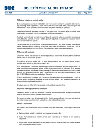 BOLETÍN OFICIAL DEL ESTADO
Núm. 139	 Lunes 9 de junio de 2014	 Sec. I. Pág. 43674
7.3 Conjuntos protegidos por envolvente metálica
En los conjuntos protegidos por envolvente metálica deberá existir una línea de tierra común para la puesta a tierra de la envolvente,
dispuesta a lo largo de toda la aparamenta. La sección mínima de dicha línea de tierra será de 25 mm², si es de cobre, y para otros
materiales tendrá la sección equivalente de acuerdo con lo dictado en la presente Instrucción. (Ver apartado 3.1)
Las envolventes externas de cada celda se conectarán a la línea de tierra común, como asimismo se hará con todas las partes
metálicas que no formen parte de un circuito principal o auxiliar que deban ser puestas a tierra.
A efectos de conexión a tierra de las armaduras internas, tabiques de separación de celdas, etc., se considera suficiente para la
continuidad eléctrica, su conexión por tornillos o soldadura. Igualmente las puertas de los compartimentos de alta tensión deberán
unirse a la envolvente de forma apropiada.
Las piezas metálicas de las partes extraíbles que están normalmente puestas a tierra, deben mantenerse puestas a tierra
mientras el aislamiento entre los contactos de un mismo polo no sea superior, tanto a frecuencia industrial como a onda de
choque, al aislamiento a tierra o entre polos diferentes. Estas puestas a tierra deberán producirse automáticamente.
7.4 Elementos de la construcción
Los elementos metálicos de la construcción en edificaciones que alberguen instalaciones de alta tensión, deberán conectarse a
tierra de acuerdo con las indicaciones siguientes.
En los edificios de estructura metálica, ésta y los demás elementos metálicos, tales como puertas, ventanas, escaleras,
barandillas, tapas y registros, etc., deberán ser conectados a tierra.
En los edificios destinados a instalaciones de tercera categoría construidos con materiales tales como hormigón armado o en
masa, ladrillo o mampostería, las puertas, ventanas, escaleras, tapas y registros podrán no conectarse al circuito de tierra y
dejarse aisladas del mismo, siempre que en el diseño de la instalación se adopten las medidas necesarias para evitar la puesta a
tensión de estos elementos por causa de un defecto o avería. En los centros de transformación prefabricados según la norma
UNE-EN 62271-202 estas medidas serán garantizadas por el fabricante.
En centros de transformación subterráneos, dada la dificultad que presenta la separación eléctrica entre la escalera y su tapa de
acceso, es necesario disponer ambos elementos en las mismas condiciones de puesta a tierra, bien aislados de la instalación de
tierra general, o bien conectados a dicha instalación.
En cualquier caso, en los edificios de hormigón armado las armaduras deberán ser puestas a tierra.
7.5 Elementos metálicos que salen fuera de la instalación
Los elementos metálicos que salen fuera del recinto de la instalación, tales como raíles y tuberías, deben estar conectados a la
instalación de tierra general en varios puntos si su extensión es grande.
Será necesario comprobar si estos elementos pueden transferir al exterior tensiones peligrosas, en cuyo caso deben adoptarse
las medidas necesarias para evitarlo mediante juntas aislantes, u otras medidas, si fuera necesario.
7.6 Vallas y cercas metálicas
Para su puesta a tierra pueden adoptarse diversas soluciones en función de las dimensiones de la instalación y características del
terreno:
a) Pueden ser incluidas dentro de la instalación de tierra general y ser conectadas a ellas.
b) Pueden situarse distantes de la instalación de tierra general y conectarse a una instalación de tierra separada o
independiente.
c) Pueden situarse distantes de la instalación de tierra general y no necesitar instalación de tierra para mantener los valores
fijados para las tensiones de paso y contacto.
cve:BOE-A-2014-6084
 