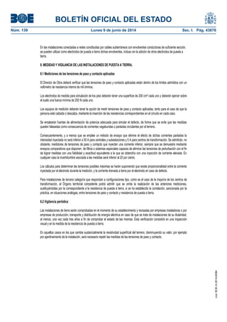 BOLETÍN OFICIAL DEL ESTADO
Núm. 139	 Lunes 9 de junio de 2014	 Sec. I. Pág. 43676
En las instalaciones conectadas a redes constituidas por cables subterráneos con envolventes conductoras de suficiente sección,
se pueden utilizar como electrodos de puesta a tierra dichas envolventes, incluso sin la adición de otros electrodos de puesta a
tierra.
8. MEDIDAS Y VIGILANCIA DE LAS INSTALACIONES DE PUESTA A TIERRA.
8.1 Mediciones de las tensiones de paso y contacto aplicadas
El Director de Obra deberá verificar que las tensiones de paso y contacto aplicadas están dentro de los límites admitidos con un
voltímetro de resistencia interna de mil ohmios.
Los electrodos de medida para simulación de los pies deberán tener una superficie de 200 cm² cada uno y deberán ejercer sobre
el suelo una fuerza mínima de 250 N cada uno.
Los equipos de medición deberán tener la opción de medir tensiones de paso y contacto aplicadas, tanto para el caso de que la
persona esté calzada o descalza, mediante la inserción de las resistencias correspondientes en el circuito en cada caso.
Se emplearán fuentes de alimentación de potencia adecuada para simular el defecto, de forma que se evite que las medidas
queden falseadas como consecuencia de corrientes vagabundas o parásitas circulantes por el terreno.
Consecuentemente, y a menos que se emplee un método de ensayo que elimine el efecto de dichas corrientes parásitas la
intensidad inyectada no será inferior a 50 A para centrales y subestaciones y 5 A para centros de transformación. Se admitirán, no
obstante, medidores de tensiones de paso y contacto que inyecten una corriente inferior, siempre que se demuestre mediante
ensayos comparativos que disponen de filtros o sistemas especiales capaces de eliminar las tensiones de perturbación con el fin
de lograr medidas con una fiabilidad y exactitud equivalente a la que se obtendría con una inyección de corriente elevada. En
cualquier caso la incertidumbre asociada a las medidas será inferior al 20 por ciento.
Los cálculos para determinar las tensiones posibles máximas se harán suponiendo que existe proporcionalidad entre la corriente
inyectada por el electrodo durante la medición, y la corriente drenada a tierra por el electrodo en caso de defecto.
Para instalaciones de tercera categoría que respondan a configuraciones tipo, como es el caso de la mayoría de los centros de
transformación, el Órgano territorial competente podrá admitir que se omita la realización de las anteriores mediciones,
sustituyéndolas por la correspondiente a la resistencia de puesta a tierra, si se ha establecido la correlación, sancionada por la
práctica, en situaciones análogas, entre tensiones de paso y contacto y resistencia de puesta a tierra.
8.2 Vigilancia periódica
Las instalaciones de tierra serán comprobadas en el momento de su establecimiento y revisadas por empresas instaladoras o por
empresas de producción, transporte y distribución de energía eléctrica en caso de que se trate de instalaciones de su titularidad,
al menos, una vez cada tres años a fin de comprobar el estado de las mismas. Esta verificación consistirá en una inspección
visual y en la medida de la resistencia de puesta a tierra.
En aquellos casos en los que cambie sustancialmente la resistividad superficial del terreno, disminuyendo su valor, por ejemplo
por ajardinamiento de la instalación, será necesario repetir las medidas de las tensiones de paso y contacto.
cve:BOE-A-2014-6084
 