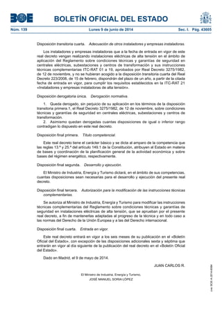 BOLETÍN OFICIAL DEL ESTADO
Núm. 139	 Lunes 9 de junio de 2014	 Sec. I. Pág. 43605
Disposición transitoria cuarta.  Adecuación de otros instaladores y empresas instaladoras.
Los instaladores y empresas instaladoras que a la fecha de entrada en vigor de este
real decreto vengan realizando instalaciones eléctricas de alta tensión en el ámbito de
aplicación del Reglamento sobre condiciones técnicas y garantías de seguridad en
centrales eléctricas, subestaciones y centros de transformación y sus instrucciones
técnicas complementarias ITC-RAT 01 a 19, aprobados por Real Decreto 3275/1982,
de 12 de noviembre, y no se hubieran acogido a la disposición transitoria cuarta del Real
Decreto 223/2008, de 15 de febrero, dispondrán del plazo de un año, a partir de la citada
fecha de entrada en vigor, para cumplir los requisitos establecidos en la ITC-RAT 21
«Instaladores y empresas instaladoras de alta tensión».
Disposición derogatoria única.  Derogación normativa.
1.  Queda derogado, sin perjuicio de su aplicación en los términos de la disposición
transitoria primera.1, el Real Decreto 3275/1982, de 12 de noviembre, sobre condiciones
técnicas y garantías de seguridad en centrales eléctricas, subestaciones y centros de
transformación.
2.  Asimismo quedan derogadas cuantas disposiciones de igual o inferior rango
contradigan lo dispuesto en este real decreto.
Disposición final primera.  Título competencial.
Este real decreto tiene el carácter básico y se dicta al amparo de la competencia que
las reglas 13.ª y 25.ª del artículo 149.1 de la Constitución, atribuyen al Estado en materia
de bases y coordinación de la planificación general de la actividad económica y sobre
bases del régimen energético, respectivamente.
Disposición final segunda.  Desarrollo y ejecución.
El Ministro de Industria, Energía y Turismo dictará, en el ámbito de sus competencias,
cuantas disposiciones sean necesarias para el desarrollo y ejecución del presente real
decreto.
Disposición final tercera.  Autorización para la modificación de las instrucciones técnicas
complementarias.
Se autoriza al Ministro de Industria, Energía y Turismo para modificar las instrucciones
técnicas complementarias del Reglamento sobre condiciones técnicas y garantías de
seguridad en instalaciones eléctricas de alta tensión, que se aprueban por el presente
real decreto, a fin de mantenerlas adaptadas al progreso de la técnica y en todo caso a
las normas del Derecho de la Unión Europea y a las del Derecho internacional.
Disposición final cuarta.  Entrada en vigor.
Este real decreto entrará en vigor a los seis meses de su publicación en el «Boletín
Oficial del Estado», con excepción de las disposiciones adicionales sexta y séptima que
entrarán en vigor al día siguiente de la publicación del real decreto en el «Boletín Oficial
del Estado».
Dado en Madrid, el 9 de mayo de 2014.
JUAN CARLOS R.
El Ministro de Industria, Energía y Turismo,
JOSÉ MANUEL SORIA LÓPEZ
cve:BOE-A-2014-6084
 