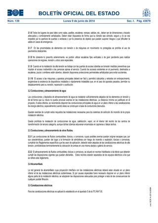 BOLETÍN OFICIAL DEL ESTADO
Núm. 139	 Lunes 9 de junio de 2014	 Sec. I. Pág. 43679
3.1.6 Todos los lugares de paso tales como salas, pasillos, escaleras, rampas, salidas, etc., deben ser de dimensiones y trazado
adecuados y correctamente señalizados. Deben estar dispuestos de forma que su tránsito sea cómodo, seguro y no se vea
impedido por la apertura de puertas o ventanas o por la presencia de objetos que puedan suponer riesgos o que dificulten la
salida en casos de emergencia.
3.1.7 En las proximidades de elementos con tensión o de máquinas en movimiento no protegidas se prohíbe el uso de
pavimentos deslizantes.
3.1.8 No obstante lo prescrito anteriormente, se podrán utilizar escaleras fijas verticales o de gran pendiente para realizar
operaciones de engrase, revisión u otros usos especiales.
3.1.9 Cuando en la instalación de alta tensión se trabaje con las puertas de acceso abiertas se tomarán medidas preventivas que
impidan el acceso inadvertido a las personas ajenas al servicio. Cuando los accesos existentes en el pavimento, destinados a
escaleras, pozos o similares estén abiertos, deberán disponerse protecciones perimetrales señalizadas para evitar accidentes.
3.1.10 El acceso a las máquinas y aparatos principales deberá ser fácil y permitirá colocarlos y retirarlos sin entorpecimiento,
exigiéndose la existencia de dispositivos instalados o rápidamente instalables que, en el caso de aparatos pesados, permitan su
desplazamiento para su revisión, reparación o sustitución.
3.2 Conducciones y almacenamiento de agua
Las conducciones y depósitos de almacenamiento de agua se instalarán suficientemente alejados de los elementos en tensión y
de tal forma que su rotura no pueda provocar averías en las instalaciones eléctricas. La distancia mínima se justificará en el
proyecto. A estos efectos, se recomienda disponer las conducciones principales de agua en un plano inferior a las canalizaciones
de energía eléctrica, especialmente cuando éstas se construyan a base de conductores desnudos.
Quedan exentas de cumplir estos requisitos las instalaciones necesarias para los sistemas de extinción de incendio de la propia
instalación eléctrica.
Queda prohibida la instalación de conducciones de agua, calefacción, vapor, en el interior del recinto de los centros de
transformación de tercera categoría, aunque dichas tuberías estuvieran encerradas en cajoneras o falsos techos.
3.3 Conducciones y almacenamiento de otros fluidos.
3.3.1 Las conducciones de fluidos combustibles, tóxicos, o corrosivos, cuyas posibles averías puedan originar escapes que, por
sus características, puedan dar lugar a la formación de atmósferas con riesgo de incendio o explosión, tóxicas o corrosivas,
cumplirán los Reglamentos específicos que les sean de aplicación, deberán estar alejadas de las canalizaciones eléctricas de alta
tensión, prohibiéndose terminantemente la colocación de ambas en una misma atarjea o galería de servicio.
3.3.2 El almacenamiento de fluidos combustibles, tóxicos o corrosivos, se situará en recintos habilitados a tal efecto que deberán
cumplir las disposiciones vigentes que puedan afectarles. Estos recintos estarán separados de los equipos eléctricos a los que
se refiere este reglamento.
3.4 Alcantarillado
La red general de alcantarillado cuya proyección interfiera con las instalaciones eléctricas deberá estar situada en un plano
inferior al de las instalaciones eléctricas subterráneas. Si por causas especiales fuera necesario disponer en un plano inferior
alguna parte de la instalación eléctrica, se adoptarán las disposiciones adecuadas para proteger a ésta de las consecuencias de
cualquier posible filtración.
3.5 Canalizaciones eléctricas
Para las canalizaciones eléctricas se aplicará lo establecido en el apartado 5 de la ITC-RAT 05.
cve:BOE-A-2014-6084
 