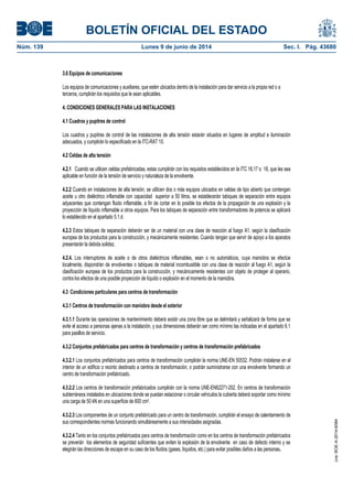 BOLETÍN OFICIAL DEL ESTADO
Núm. 139	 Lunes 9 de junio de 2014	 Sec. I. Pág. 43680
3.6 Equipos de comunicaciones
Los equipos de comunicaciones y auxiliares, que estén ubicados dentro de la instalación para dar servicio a la propia red o a
terceros, cumplirán los requisitos que le sean aplicables.
4. CONDICIONES GENERALES PARA LAS INSTALACIONES
4.1 Cuadros y pupitres de control
Los cuadros y pupitres de control de las instalaciones de alta tensión estarán situados en lugares de amplitud e iluminación
adecuados, y cumplirán lo especificado en la ITC-RAT 10.
4.2 Celdas de alta tensión
4.2.1 Cuando se utilicen celdas prefabricadas, estas cumplirán con los requisitos establecidos en la ITC 16,17 o 18, que les sea
aplicable en función de la tensión de servicio y naturaleza de la envolvente.
4.2.2 Cuando en instalaciones de alta tensión, se utilicen dos o más equipos ubicados en celdas de tipo abierto que contengan
aceite u otro dieléctrico inflamable con capacidad superior a 50 litros, se establecerán tabiques de separación entre equipos
adyacentes que contengan fluido inflamable, a fin de cortar en lo posible los efectos de la propagación de una explosión y la
proyección de líquido inflamable a otros equipos. Para los tabiques de separación entre transformadores de potencia se aplicará
lo establecido en el apartado 5.1.d.
4.2.3 Estos tabiques de separación deberán ser de un material con una clase de reacción al fuego A1, según la clasificación
europea de los productos para la construcción, y mecánicamente resistentes. Cuando tengan que servir de apoyo a los aparatos
presentarán la debida solidez.
4.2.4. Los interruptores de aceite o de otros dieléctricos inflamables, sean o no automáticos, cuya maniobra se efectúe
localmente, dispondrán de envolventes o tabiques de material incombustible con una clase de reacción al fuego A1, según la
clasificación europea de los productos para la construcción, y mecánicamente resistentes con objeto de proteger al operario,
contra los efectos de una posible proyección de líquido o explosión en el momento de la maniobra.
4.3 Condiciones particulares para centros de transformación
4.3.1 Centros de transformación con maniobra desde el exterior
4.3.1.1 Durante las operaciones de mantenimiento deberá existir una zona libre que se delimitará y señalizará de forma que se
evite el acceso a personas ajenas a la instalación, y sus dimensiones deberán ser como mínimo las indicadas en el apartado 6.1
para pasillos de servicio.
4.3.2 Conjuntos prefabricados para centros de transformación y centros de transformación prefabricados
4.3.2.1 Los conjuntos prefabricados para centros de transformación cumplirán la norma UNE-EN 50532. Podrán instalarse en el
interior de un edificio o recinto destinado a centros de transformación, o podrán suministrarse con una envolvente formando un
centro de transformación prefabricado.
4.3.2.2 Los centros de transformación prefabricados cumplirán con la norma UNE-EN62271-202. En centros de transformación
subterráneos instalados en ubicaciones donde se puedan estacionar o circular vehículos la cubierta deberá soportar como mínimo
una carga de 50 kN en una superficie de 600 cm2.
4.3.2.3 Los componentes de un conjunto prefabricado para un centro de transformación, cumplirán el ensayo de calentamiento de
sus correspondientes normas funcionando simultáneamente a sus intensidades asignadas.
4.3.2.4 Tanto en los conjuntos prefabricados para centros de transformación como en los centros de transformación prefabricados
se preverán los elementos de seguridad suficientes que eviten la explosión de la envolvente en caso de defecto interno y se
elegirán las direcciones de escape en su caso de los fluidos (gases, líquidos, etc.) para evitar posibles daños a las personas.
cve:BOE-A-2014-6084
 
