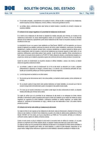 BOLETÍN OFICIAL DEL ESTADO
Núm. 139	 Lunes 9 de junio de 2014	 Sec. I. Pág. 43683
e) En los locales principales, y especialmente en los puestos de mando y oficinas de jefes o encargados de las instalaciones,
existirán esquemas de dichas instalaciones, al menos unifilares, e instrucciones generales de servicio.
f) Las señales, placas y advertencias deben estar hechas de material duradero e insensible a la corrosión e impresas con
caracteres indelebles.
4.7 Limitación de los campos magnéticos en la proximidad de instalaciones de alta tensión
En el diseño de las instalaciones de alta tensión se adoptarán las medidas adecuadas para minimizar, en el exterior de las
instalaciones de alta tensión, los campos electromagnéticos creados por la circulación de corriente a 50 Hz en los diferentes
elementos de las instalaciones, especialmente cuando dichas instalaciones de Alta Tensión se encuentren ubicadas en el interior
de edificios de otros usos.
La comprobación de que no se supera el valor establecido en el Real Decreto 1066/2001, de 28 de septiembre, por el que se
aprueba el reglamento que establece condiciones de protección del dominio público radioeléctrico, restricciones a las emisiones
radioeléctricas y medidas de protección sanitaria frente a emisiones radioeléctricas, se realizará mediante los cálculos para el
diseño correspondiente, antes de la puesta en marcha de las instalaciones que se ejecuten siguiendo el citado diseño y en sus
posteriores modificaciones cuando éstas pudieran hacer aumentar el valor del campo magnético. Dichas comprobaciones se
harán constar en el proyecto técnico previsto en la ITC-RAT 20. Podrán utilizarse los cálculos y comprobaciones recogidos en un
proyecto tipo, siempre que la instalación proyectada se ajuste a las condiciones técnicas de cálculo previstas en el proyecto tipo.
Cuando los centros de transformación se encuentran ubicados en edificios habitables o anexos a los mismos, se deberán
observar las siguientes condiciones de diseño:
a) Las entradas y salidas al centro de transformación de la red de alta tensión se efectuarán por el suelo y adoptarán
preferentemente la disposición en triángulo y formando ternas, o en atención a las circunstancias particulares del caso,
aquella que el proyectista justifique que minimiza la generación de campos magnéticos.
b) La red de baja tensión se diseñará con el criterio anterior.
c) Se procurará que las interconexiones sean lo más cortas posibles y se diseñarán evitando paredes y techos colindantes con
viviendas.
d) No se ubicarán cuadros de baja tensión sobre paredes medianeras con locales habitables y se procurará que el lado de
conexión de baja tensión del transformador quede lo más alejado lo más posible de estos locales.
e) En el caso que por razones constructivas no se pudieran cumplir alguno de estos condicionantes de diseño, se adoptarán
medidas adicionales para minimizar dichos valores.
Con objeto de verificar que en la proximidad de las instalaciones de alta tensión no se sobrepasan los límites máximos
admisibles, la Administración pública competente podrá requerir al titular de la instalación que se realicen las medidas de campos
magnéticos por organismos de control habilitados o laboratorios acreditados en medidas magnéticas. Las medidas deben
realizarse en condiciones de funcionamiento con carga, y referirse al caso más desfavorable, es decir, a los valores máximos
previstos de corriente.
4.8 Limitación del nivel de ruido emitido por instalaciones de alta tensión
Con objeto de limitar el ruido originado por las instalaciones de alta tensión, éstas se dimensionarán y diseñarán de forma que los
índices de ruido medidos en el exterior de las instalaciones se ajusten a los niveles de calidad acústica establecidos en el Real
Decreto 1367/2007, de 19 de octubre, por el que se desarrolla la Ley 37/2003, de 17 de noviembre, del Ruido, en lo referente a
zonificación acústica, objetivos de calidad y emisiones acústicas.
Cuando el recinto donde se ubica la instalación de alta tensión se encuentre dentro de edificios de viviendas y no se pueda
demostrar el cumplimiento de los límites mediante cálculos, se adoptarán medidas adicionales para cumplir dichos niveles.
Con objeto de verificar que en la proximidad de las instalaciones de alta tensión no se sobrepasan los límites máximos admisibles, la
Administración pública competente podrá realizar, por control estadístico o a petición de parte interesada, inspecciones con sus
propios medios o delegar dichas mediciones en organismos de control habilitados o laboratorios acreditados en medidas de ruido.
cve:BOE-A-2014-6084
 