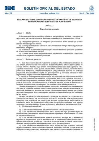 BOLETÍN OFICIAL DEL ESTADO
Núm. 139	 Lunes 9 de junio de 2014	 Sec. I. Pág. 43606
REGLAMENTO SOBRE CONDICIONES TÉCNICAS Y GARANTÍAS DE SEGURIDAD
EN INSTALACIONES ELÉCTRICAS DE ALTA TENSIÓN
CAPÍTULO I
Disposiciones generales
Artículo 1.  Objeto.
Este reglamento tiene por objeto establecer las condiciones técnicas y garantías de
seguridad a que han de someterse las instalaciones eléctricas de alta tensión, a fin de:
a)  Proteger las personas y la integridad y funcionalidad de los bienes que pueden
resultar afectados por las mismas.
b)  Conseguir la necesaria calidad en los suministros de energía eléctrica y promover
la eficiencia energética.
c)  Establecer la normalización precisa para reducir la extensa tipificación que existe
en la fabricación de material eléctrico.
d)  Facilitar desde la fase de proyecto de las instalaciones su adaptación a los futuros
aumentos de carga racionalmente previsibles.
Artículo 2.  Ámbito de aplicación.
1.  Las disposiciones de este reglamento se aplican a las instalaciones eléctricas de
alta tensión, entendiéndose como tales las de corriente alterna trifásica de frecuencia de
servicio inferior a 100 Hz, cuya tensión nominal eficaz entre fases sea superior a 1 kV.
Aquellas instalaciones en las que se prevea utilizar corriente continua, corriente alterna
polifásica o monofásica, deberán ser objeto de una justificación especial por parte del
proyectista, el cual deberá adaptar las prescripciones y principios básicos de este
reglamento a las peculiaridades del sistema propuesto.
A efectos de este reglamento se consideran incluidas todas las instalaciones eléctricas
de conjuntos o sistemas de elementos, componentes, estructuras, aparatos, máquinas y
circuitos de trabajo entre los límites de tensión y frecuencia especificados que se utilicen
para la producción y transformación de la energía eléctrica o para la realización de
cualquier otra transformación energética con intervención de la energía eléctrica.
También se incluyen los circuitos auxiliares asociados a las instalaciones de alta tensión
con fines de protección, medida, control, mando y señalización, independientemente de su
tensión de alimentación, así como los cuadros de distribución de baja tensión que puedan
ser objeto de requisitos técnicos adicionales por el hecho de estar dentro de una instalación
de alta tensión.
No será de aplicación este reglamento a líneas de alta tensión, ni a cualquier otra
instalación que dentro de su ámbito de aplicación se rija por una reglamentación
específica que establezca las condiciones técnicas y garantías de seguridad de la
instalación, salvo las instalaciones eléctricas de centrales nucleares que quedan
sometidas a las prescripciones de este reglamento y además a su normativa específica.
2.  El reglamento se aplicará:
a)  A las nuevas instalaciones, a sus modificaciones y a sus ampliaciones.
b)  A las instalaciones existentes antes de su entrada en vigor que sean objeto de
modificaciones, afectando las disposiciones de este reglamento exclusivamente a la parte
de instalación modificada.
c)  A las instalaciones existentes antes de su entrada en vigor, en lo referente al
régimen de inspecciones que se establecen en el reglamento sobre periodicidad y
agentes intervinientes, si bien los criterios técnicos aplicables en dichas inspecciones
serán los correspondientes a la reglamentación con la que se aprobaron.
d)  A las instalaciones existentes antes de su entrada en vigor, cuando a juicio del
órgano competente de la comunidad autónoma, su estado, situación o características
impliquen un riesgo grave para las personas o los bienes, o produzcan perturbaciones en
cve:BOE-A-2014-6084
 