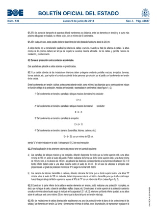 BOLETÍN OFICIAL DEL ESTADO
Núm. 139	 Lunes 9 de junio de 2014	 Sec. I. Pág. 43687
6.1.3 En las zonas de transporte de aparatos deberá mantenerse una distancia, entre los elementos en tensión y el punto más
próximo del aparato en traslado, no inferior a «d», con un mínimo de 40 centímetros.
6.1.4 En cualquier caso, estos pasillos deberán estar libres de todo obstáculo hasta una altura de 230 cm.
A estos efectos no se considerarán pasillos los sótanos de cables o servicio. Cuando se trate de sótanos de cables la altura
mínima de los mismos deberá ser tal que se respete la curvatura máxima admisible de los cables, y permita labores de
instalación y mantenimiento.
6.2 Zonas de protección contra contactos accidentales
Este apartado es aplicable a celdas abiertas no prefabricadas.
6.2.1 Las celdas abiertas de las instalaciones interiores deben protegerse mediante pantallas macizas, enrejados, barreras,
bornas aisladas, etc., que impidan el contacto accidental de las personas que circulan por el pasillo con los elementos en tensión
de las celdas.
Entre los elementos en tensión y dichas protecciones deberán existir, como mínimo, las distancias que a continuación se indican
en función del tipo de la protección, medidas en horizontal y expresadas en centímetros (véase figura 1 y 2).
1º De los elementos en tensión a pantallas o tabiques macizos de material no conductor:
A = d
2º De los elementos en tensión a pantallas o tabiques macizos de material conductor:
B = d + 3
3º De los elementos en tensión a pantallas de enrejados:
C = d + 10
4º De los elementos en tensión a barreras (barandillas, listones, cadenas, etc.):
E = d + 20, con un mínimo de 125 cm.
siendo "d" el valor indicado en la tabla 1 del apartado 6.1.2 de esta Instrucción.
6.2.2 Para la aplicación de los anteriores valores es preciso tener en cuenta lo siguiente:
a) Las pantallas, los tabiques macizos y los enrejados, deberán disponerse de modo que su borde superior esté a una altura
mínima de 180 cm. sobre el suelo del pasillo. Podrán realizarse de forma que dicho borde superior esté a una altura mínima
de 100 cm, pero, si no alcanza los 180 cm., se aplicarán las distancias correspondientes a las barreras indicadas en 6.2.1. El
borde inferior deberá estar a una altura máxima sobre el suelo de 40 cm. En el caso de utilizarse el enrejado este
proporcionará un grado de protección mínimo de IP1X según la norma UNE 20324.
b) Las barreras de listones, barandillas o cadenas, deberán colocarse de forma que su borde superior esté a una altura "X"
mínima sobre el suelo de 100 cm. Además, deberá disponerse más de un listón o barandilla para que la altura del mayor
hueco libre por debajo del listón superior no supere el 30% de "X" con un máximo de 40 cm. (véase figura 1 y 2).
6.2.3 Cuando en la parte inferior de la celda no existan elementos en tensión, podrá realizarse una protección incompleta, es
decir, que no llegue al suelo, a base de pantallas o rejillas, chapas, etc. En este caso, el borde superior de la protección quedará a
una altura mínima sobre el suelo según lo indicado en los aparatos 6.2.1 y 6.2.2 anteriores y el borde inferior quedará a una altura
sobre el suelo que será como máximo 25 cm. menor que la altura del punto en tensión más bajo.
6.2.4 En las instalaciones de celdas abiertas debe establecerse una zona de protección entre el plano de las protecciones de las
celdas y los elementos en tensión. La forma y dimensiones mínimas de dichas zonas de protección, se representan rayadas en la
cve:BOE-A-2014-6084
 