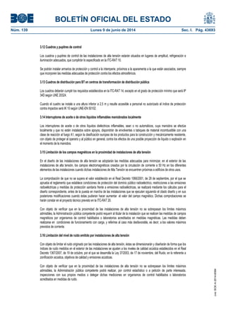 BOLETÍN OFICIAL DEL ESTADO
Núm. 139	 Lunes 9 de junio de 2014	 Sec. I. Pág. 43693
3.12 Cuadros y pupitres de control
Los cuadros y pupitres de control de las instalaciones de alta tensión estarán situados en lugares de amplitud, refrigeración e
iluminación adecuados, que cumplirán lo especificado en la ITC-RAT 10.
Se podrán instalar armarios de protección y control a la intemperie, próximos a la aparamenta a la que están asociados, siempre
que incorporen las medidas adecuadas de protección contra los efectos atmosféricos.
3.13 Cuadros de distribución para BT en centros de transformación de distribución pública
Los cuadros deberán cumplir los requisitos establecidos en la ITC-RAT 14, excepto en el grado de protección mínimo que será IP
34D según UNE 20324.
Cuando el cuadro se instale a una altura inferior a 2,5 m y resulte accesible a personal no autorizado el índice de protección
contra impactos será IK 10 según UNE-EN 50102.
3.14 Interruptores de aceite o de otros líquidos inflamables maniobrados localmente
Los interruptores de aceite o de otros líquidos dieléctricos inflamables, sean o no automáticos, cuya maniobra se efectúe
localmente y que no estén instalados sobre apoyos, dispondrán de envolventes o tabiques de material incombustible con una
clase de reacción al fuego A1, según la clasificación europea de los productos para la construcción y mecánicamente resistente,
con objeto de proteger al operario y al público en general, contra los efectos de una posible proyección de líquido o explosión en
el momento de la maniobra.
3.15 Limitación de los campos magnéticos en la proximidad de instalaciones de alta tensión
En el diseño de las instalaciones de alta tensión se adoptarán las medidas adecuadas para minimizar, en el exterior de las
instalaciones de alta tensión, los campos electromagnéticos creados por la circulación de corriente a 50 Hz en los diferentes
elementos de las instalaciones cuando dichas instalaciones de Alta Tensión se encuentren próximas a edificios de otros usos.
La comprobación de que no se supera el valor establecido en el Real Decreto 1066/2001, de 28 de septiembre, por el que se
aprueba el reglamento que establece condiciones de protección del dominio público radioeléctrico, restricciones a las emisiones
radioeléctricas y medidas de protección sanitaria frente a emisiones radioeléctricas, se realizará mediante los cálculos para el
diseño correspondiente, antes de la puesta en marcha de las instalaciones que se ejecuten siguiendo el citado diseño y en sus
posteriores modificaciones cuando éstas pudieran hacer aumentar el valor del campo magnético. Dichas comprobaciones se
harán constar en el proyecto técnico previsto en la ITC-RAT 20.
Con objeto de verificar que en la proximidad de las instalaciones de alta tensión no se sobrepasan los límites máximos
admisibles, la Administración pública competente podrá requerir al titular de la instalación que se realicen las medidas de campos
magnéticos por organismos de control habilitados o laboratorios acreditados en medidas magnéticas. Las medidas deben
realizarse en condiciones de funcionamiento con carga, y referirse al caso más desfavorable, es decir, a los valores máximos
previstos de corriente.
3.16 Limitación del nivel de ruido emitido por instalaciones de alta tensión
Con objeto de limitar el ruido originado por las instalaciones de alta tensión, éstas se dimensionarán y diseñarán de forma que los
índices de ruido medidos en el exterior de las instalaciones se ajusten a los niveles de calidad acústica establecidos en el Real
Decreto 1367/2007, de 19 de octubre, por el que se desarrolla la Ley 37/2003, de 17 de noviembre, del Ruido, en lo referente a
zonificación acústica, objetivos de calidad y emisiones acústicas.
Con objeto de verificar que en la proximidad de las instalaciones de alta tensión no se sobrepasan los límites máximos
admisibles, la Administración pública competente podrá realizar, por control estadístico o a petición de parte interesada,
inspecciones con sus propios medios o delegar dichas mediciones en organismos de control habilitados o laboratorios
acreditados en medidas de ruido.
cve:BOE-A-2014-6084
 