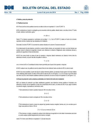 BOLETÍN OFICIAL DEL ESTADO
Núm. 139	 Lunes 9 de junio de 2014	 Sec. I. Pág. 43694
4. Pasillos y zonas de protección
4.1 Pasillos de servicio
4.1.1 Para la anchura de los pasillos de servicio es válido lo dicho en el apartado 6.1.1 de la ITC-RAT 14.
4.1.2 Los elementos en tensión no protegidos que se encuentran sobre los pasillos, deberán estar a una altura mínima "H" sobre
el suelo, medida en centímetros, igual a:
H = 250 + d
Siendo "d" la distancia expresada en centímetros de las tablas 1, 2 y 3 de la ITC-RAT-12, dadas en función de la tensión
soportada nominal a impulsos tipo rayo adoptada por la instalación.
De la tabla 3 de dicha ITC-RAT-12 se tomarán los valores indicados en la columna "Conductor-estructura".
En la determinación de esta distancia, se tendrá en cuenta la flecha máxima, por acumulación de nieve o por otros factores que
pudieran reducir la distancia de seguridad, tomando como referencia lo indicado el Reglamento sobre condiciones técnicas y
garantías de seguridad en líneas de alta tensión.
4.1.3 En las zonas donde se prevea el paso de aparatos o máquinas deberá mantenerse una distancia mínima entre los
elementos en tensión y el punto más alto de aquellos no inferior a
T = d + 10
con un mínimo de 50 cm. Se señalizará la altura máxima permitida para el paso de los aparatos o máquinas.
4.1.4 En cualquier caso, los pasillos de servicio estarán libres de todo obstáculo hasta una altura de 250 cm sobre el suelo.
4.1.5 En las zonas accesibles, la parte más baja de cualquier elemento aislante, por ejemplo el borde superior de la base metálica
de los aisladores estará situado a la altura mínima sobre el suelo de 230 cm (ver figuras 2, 3 y 4). En el caso en que dicha altura
sea menor de 230 cm será necesario establecer sistemas de protección, tal como se indica en el apartado 4.2 (ver figuras 1 y 5).
4.2 Zonas de protección contra contactos accidentales en el interior del recinto de la instalación
4.2.1 Los sistemas de protección que deban establecerse guardarán unas distancias mínimas medidas en horizontal a los
elementos en tensión que se respetarán en toda zona comprendida entre el suelo y una altura de 200 cm que, según el sistema
de protección elegido y expresadas en centímetros, serán:
1º De los elementos en tensión a paredes macizas de 180 cm de altura mínima:
B = d + 3
2º De los elementos en tensión a enrejados de 180 cm de altura mínima:
C = d + 10
3º De los elementos en tensión a cierres de cualquier tipo (paredes macizas, enrejados, barreras, etc.) con una altura que en
ningún caso podrá ser inferior a 100 cm:
E = d + 30, con un mínimo de 125 cm.
4º Para barreras no rígidas y enrejados los valores de las distancias de seguridad en el aire deben incrementarse para tener
en cuenta cualquier posible desplazamiento de la barrera o enrejado.
siendo "d" el mismo valor definido en el apartado 4.1.2 de esta instrucción.
cve:BOE-A-2014-6084
 
