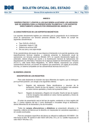BOLETÍN OFICIAL DEL ESTADO 
Núm. 234 Viernes 26 de septiembre de 2014 Sec. I. Pág. 75214 
ANEXO II 
DISEÑOS FÍSICOS Y LÓGICOS A LOS QUE DEBEN AJUSTARSE LOS ARCHIVOS QUE SE GENEREN PARA LA PRESENTACIÓN TELEMÁTICA Y LOS SOPORTES DIRECTAMENTE LEGIBLES POR ORDENADOR DEL MODELO 347. A) CARACTERÍSTICAS DE LOS SOPORTES MAGNÉTICOS Los soportes directamente legibles por ordenador para la presentación de la declaración anual de operaciones con terceras personas (Modelo 347), habrán de cumplir las siguientes características: Tipo: DVD-R o DVD+R Capacidad: Hasta 4,7 GB Sistema de archivos UDF De una cara y una capa simple Si las características del equipo de que dispone el declarante no le permite ajustarse a las especificaciones técnicas exigidas, y pretende presentar la declaración anual de operaciones con terceras personas (Modelo 347), en soporte directamente legible por ordenador, deberá dirigirse por escrito a la Subdirección General de Aplicaciones del Departamento de Informática Tributaria de la Agencia Estatal de Administración Tributaria (A.E.A.T.), calle Santa María Magdalena, 16, 28016 Madrid, exponiendo sus propias características técnicas y el número de registros que presentaría, con objeto de encontrar, si lo hay, un sistema compatible con las características técnicas de la A.E.A.T. B) DISEÑOS LÓGICOS DESCRIPCIÓN DE LOS REGISTROS Para cada declarante se incluirán dos tipos diferentes de registro, que se distinguen por la primera posición, con arreglo a los siguientes criterios: Tipo 1: Registro del declarante: Datos identificativos y resumen de la declaración. Diseño de tipo de registro 1 de los recogidos más adelante en estos mismos apartados y Anexo de la presente Orden. Tipo 2: Registro de declarado y Registro de inmueble. Diseño de tipo de registro 2 de los recogidos más adelante en estos mismos apartados y Anexo de la presente Orden. El orden de presentación será el del tipo de registro, existiendo un único registro del tipo 1 y tantos registros del tipo 2 como declarados e inmuebles tenga la declaración, siendo diferentes los de declarados y los de inmuebles. Todos los campos alfanuméricos y alfabéticos se presentarán alineados a la izquierda y rellenos de blancos por la derecha, en mayúsculas sin caracteres especiales, y sin vocales acentuadas. Para los caracteres específicos del idioma se utilizará la codificación ISO-8859-1. De esta forma la letra “Ñ” tendrá el valor ASCII 209 (Hex. D1) y la “Ç” (cedilla mayúscula) el valor ASCII 199 (Hex. C7). 
cve: BOE-A-2014-9740 
 