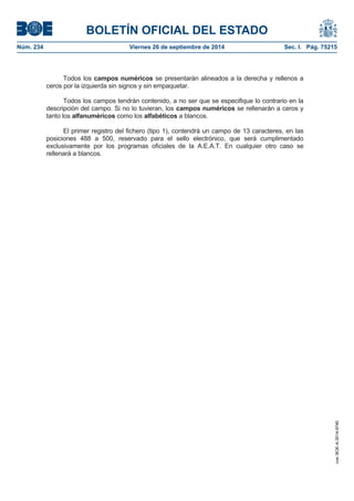 BOLETÍN OFICIAL DEL ESTADO 
Núm. 234 Viernes 26 de septiembre de 2014 Sec. I. Pág. 75215 
Todos los campos numéricos se presentarán alineados a la derecha y rellenos a ceros por la izquierda sin signos y sin empaquetar. Todos los campos tendrán contenido, a no ser que se especifique lo contrario en la descripción del campo. Si no lo tuvieran, los campos numéricos se rellenarán a ceros y tanto los alfanuméricos como los alfabéticos a blancos. El primer registro del fichero (tipo 1), contendrá un campo de 13 caracteres, en las posiciones 488 a 500, reservado para el sello electrónico, que será cumplimentado exclusivamente por los programas oficiales de la A.E.A.T. En cualquier otro caso se rellenará a blancos. 
cve: BOE-A-2014-9740 
 