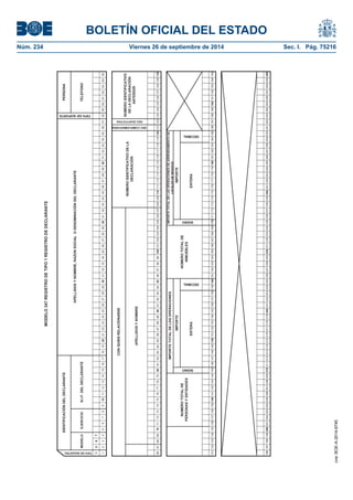 BOLETÍN OFICIAL DEL ESTADO 
Núm. 234 Viernes 26 de septiembre de 2014 Sec. I. Pág. 75216 
MODELO 347 REGISTRO DE TIPO 1 REGISTRO DE DECLARANTE1347123456789101112131415161718192021222324252627282930313233343536373839404142434445464748495051525354555657585960616263646566676869707172737475767778798081828384858687888990919293949596979899100101102103104105106107108109110111112113114115116117118119120121122123124125126127128129130131132133134135136137138139140141142143144145146147148149150151152153154155156157158159160161162163164165166167168169170171172173174175176177178179180181182183184185186187188189190191192193194195196197198199200201202203204205206207208209210211212213214215216217218219220221222223224225226227228229230231232233234235236237238239240241242243244245246247248249250251252253254255256257258259260IMPORTE TOTAL DE LAS OPERACIONES DE ARRENDAMIENTO DE LOCALES DE NEGOCIO SIGNO IMPORTEENTERA DECIMALSIGNO IMPORTEENTERA DECIMAL NÚMERO TOTAL DE INMUEBLESNUMERO TOTAL DE PERSONAS Y ENTIDADESIMPORTE TOTAL DE LAS OPERACIONES TIPO DE SOPORTETIPO DE REGISTRO MODELOEJERCICION.I.F. DEL DECLARANTEPERSONATELEFONOIDENTIFICACIÓN DEL DECLARANTEAPELLIDOS Y NOMBRE, RAZON SOCIAL O DENOMINACIÓN DEL DECLARANTECON QUIEN RELACIONARSENUMERO IDENTIFICATIVO DE LA DECLARACIÓN DEC.COMPLEMENTARIADEC.SUSTITUTIVA NUMERO IDENTIFICATIVO DE LA DECLARACIÓN ANTERIORAPELLIDOS Y NOMBRE 
cve: BOE-A-2014-9740 
 