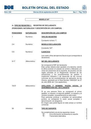 BOLETÍN OFICIAL DEL ESTADO 
Núm. 234 Viernes 26 de septiembre de 2014 Sec. I. Pág. 75218 
MODELO 347 A.- TIPO DE REGISTRO 1: REGISTRO DE DECLARANTE. (POSICIONES, NATURALEZA Y DESCRIPCIÓN DE LOS CAMPOS) POSICIONES NATURALEZA DESCRIPCIÓN DE LOS CAMPOS1 Numérico TIPO DE REGISTROConstante número '1'. 2-4 Numérico MODELO DECLARACIÓNConstante '347'. 5-8 Numérico EJERCICIOLas cuatro cifras del ejercicio fiscal al que corresponde la declaración. 9-17 Alfanumérico NIF DEL DECLARANTESe consignará el NIF del declarante. Este campo deberá estar ajustado a la derecha, siendo la última posición el carácter de control y rellenando con ceros las posiciones de la izquierda, de acuerdo con las reglas previstas en el Reglamento General de las actuaciones y los procedimientos de gestión e inspección tributaria y de desarrollo de las normas comunes de los procedimientos de aplicación de los tributos, aprobado por el Real Decreto 1065/2007 de 27 de Julio (BOE del 5 de septiembre). 18-57 Alfanumérico APELLIDOS Y NOMBRE, RAZÓN SOCIAL O DENOMINACIÓN DEL DECLARANTESi es una persona física se consignará el primer apellido, un espacio, el segundo apellido, un espacio y el nombre completo, necesariamente en este orden. Para personas jurídicas y entidades sin personalidad jurídica, se consignará la razón social completa o denominación, sin anagrama. En ningún caso podrá figurar en este campo un nombre comercial. 58 AlfabéticoTIPO DE SOPORTE. Se cumplimentará una de las siguientes claves: 'C': Si la información se presenta en soporte. 'T': Transmisión telemática 
cve: BOE-A-2014-9740 
 
